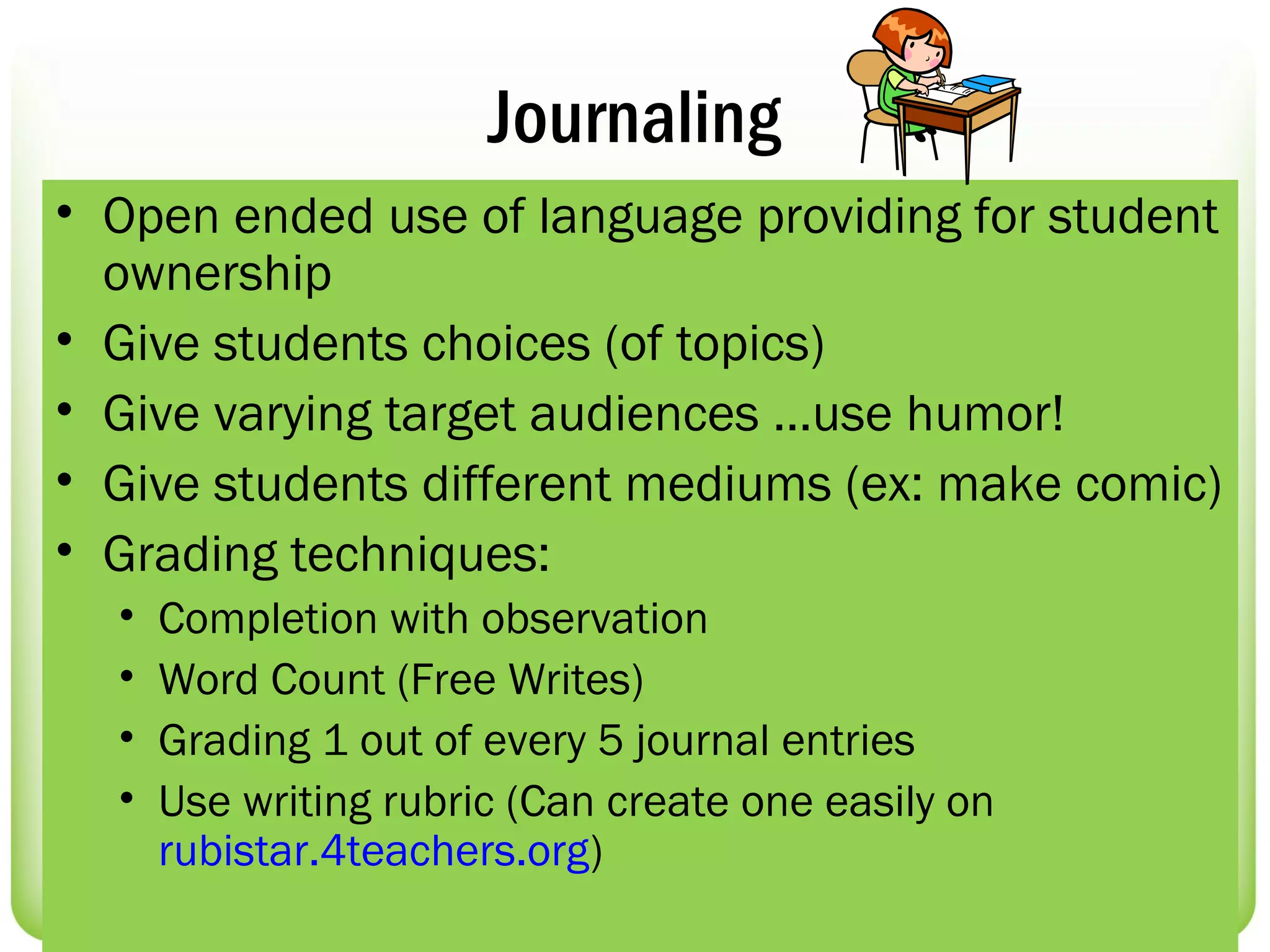 Journaling
• Open ended use of language providing for student
  ownership
• Give students choices (of topics)
• Give varying target audiences …use humor!
• Give students different mediums (ex: make comic)
• Grading techniques:
  •   Completion with observation
  •   Word Count (Free Writes)
  •   Grading 1 out of every 5 journal entries
  •   Use writing rubric (Can create one easily on
      rubistar.4teachers.org)
 
