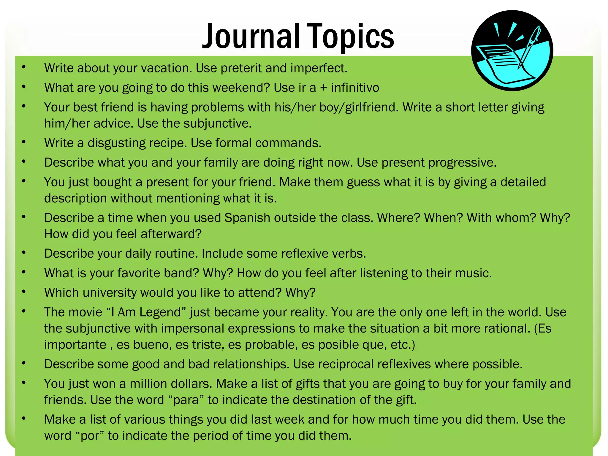 Journal Topics
•   Write about your vacation. Use preterit and imperfect.
•   What are you going to do this weekend? Use ir a + infinitivo
•   Your best friend is having problems with his/her boy/girlfriend. Write a short letter giving
    him/her advice. Use the subjunctive.
•   Write a disgusting recipe. Use formal commands.
•   Describe what you and your family are doing right now. Use present progressive.
•   You just bought a present for your friend. Make them guess what it is by giving a detailed
    description without mentioning what it is.
•   Describe a time when you used Spanish outside the class. Where? When? With whom? Why?
    How did you feel afterward?
•   Describe your daily routine. Include some reflexive verbs.
•   What is your favorite band? Why? How do you feel after listening to their music.
•   Which university would you like to attend? Why?
•   The movie “I Am Legend” just became your reality. You are the only one left in the world. Use
    the subjunctive with impersonal expressions to make the situation a bit more rational. (Es
    importante , es bueno, es triste, es probable, es posible que, etc.)
•   Describe some good and bad relationships. Use reciprocal reflexives where possible.
•   You just won a million dollars. Make a list of gifts that you are going to buy for your family and
    friends. Use the word “para” to indicate the destination of the gift.
•   Make a list of various things you did last week and for how much time you did them. Use the
    word “por” to indicate the period of time you did them.
 