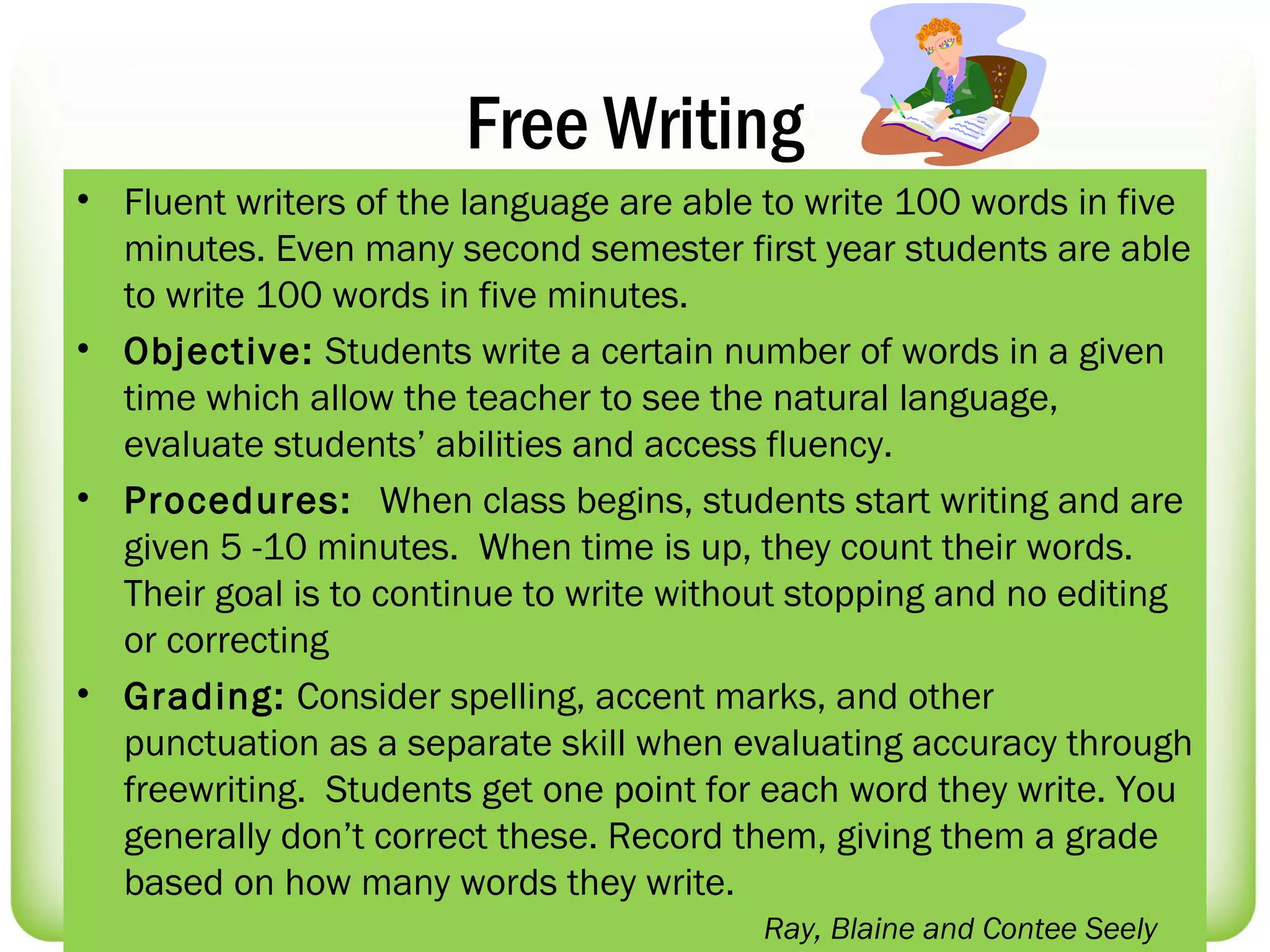 Free Writing
• Fluent writers of the language are able to write 100 words in five
  minutes. Even many second semester first year students are able
  to write 100 words in five minutes.
• Objective: Students write a certain number of words in a given
  time which allow the teacher to see the natural language,
  evaluate students’ abilities and access fluency.
• Procedures: When class begins, students start writing and are
  given 5 -10 minutes. When time is up, they count their words.
  Their goal is to continue to write without stopping and no editing
  or correcting
• Grading: Consider spelling, accent marks, and other
  punctuation as a separate skill when evaluating accuracy through
  freewriting. Students get one point for each word they write. You
  generally don’t correct these. Record them, giving them a grade
  based on how many words they write.
                                         Ray, Blaine and Contee Seely
 