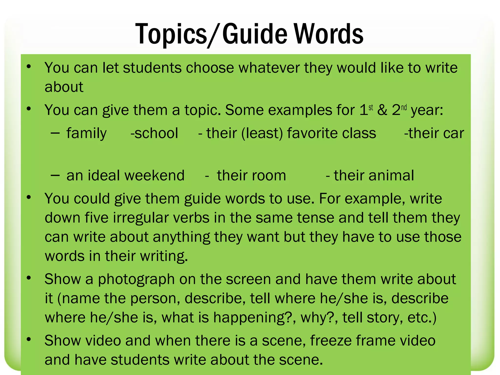 Topics/Guide Words
• You can let students choose whatever they would like to write
  about
• You can give them a topic. Some examples for 1 st & 2nd year:
   – family    -school - their (least) favorite class   -their car

    – an ideal weekend - their room          - their animal
• You could give them guide words to use. For example, write
  down five irregular verbs in the same tense and tell them they
  can write about anything they want but they have to use those
  words in their writing.
• Show a photograph on the screen and have them write about
  it (name the person, describe, tell where he/she is, describe
  where he/she is, what is happening?, why?, tell story, etc.)
• Show video and when there is a scene, freeze frame video
  and have students write about the scene.
 