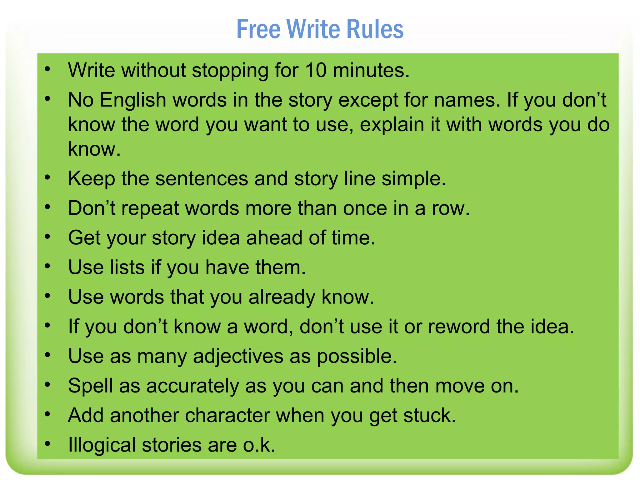 Free Write Rules
• Write without stopping for 10 minutes.
• No English words in the story except for names. If you don’t
  know the word you want to use, explain it with words you do
  know.
• Keep the sentences and story line simple.
• Don’t repeat words more than once in a row.
• Get your story idea ahead of time.
• Use lists if you have them.
• Use words that you already know.
• If you don’t know a word, don’t use it or reword the idea.
• Use as many adjectives as possible.
• Spell as accurately as you can and then move on.
• Add another character when you get stuck.
• Illogical stories are o.k.
 