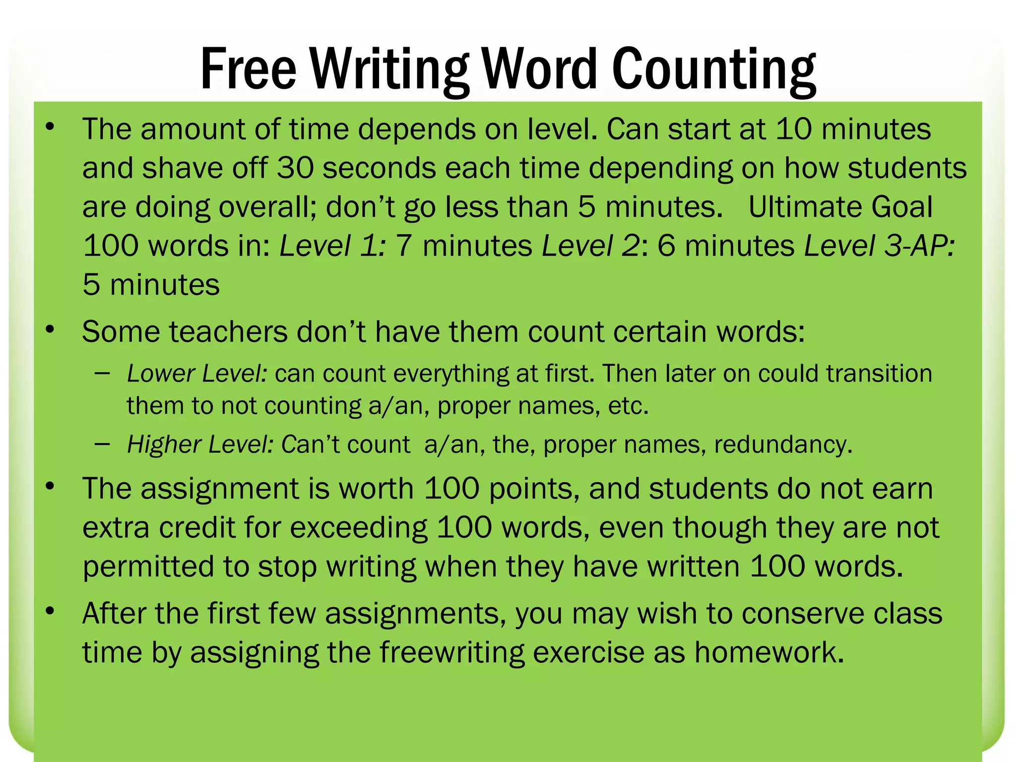 Free Writing Word Counting
• The amount of time depends on level. Can start at 10 minutes
  and shave off 30 seconds each time depending on how students
  are doing overall; don’t go less than 5 minutes. Ultimate Goal
  100 words in: Level 1: 7 minutes Level 2: 6 minutes Level 3-AP:
  5 minutes
• Some teachers don’t have them count certain words:
   – Lower Level: can count everything at first. Then later on could transition
     them to not counting a/an, proper names, etc.
   – Higher Level: Can’t count a/an, the, proper names, redundancy.
• The assignment is worth 100 points, and students do not earn
  extra credit for exceeding 100 words, even though they are not
  permitted to stop writing when they have written 100 words.
• After the first few assignments, you may wish to conserve class
  time by assigning the freewriting exercise as homework.
 