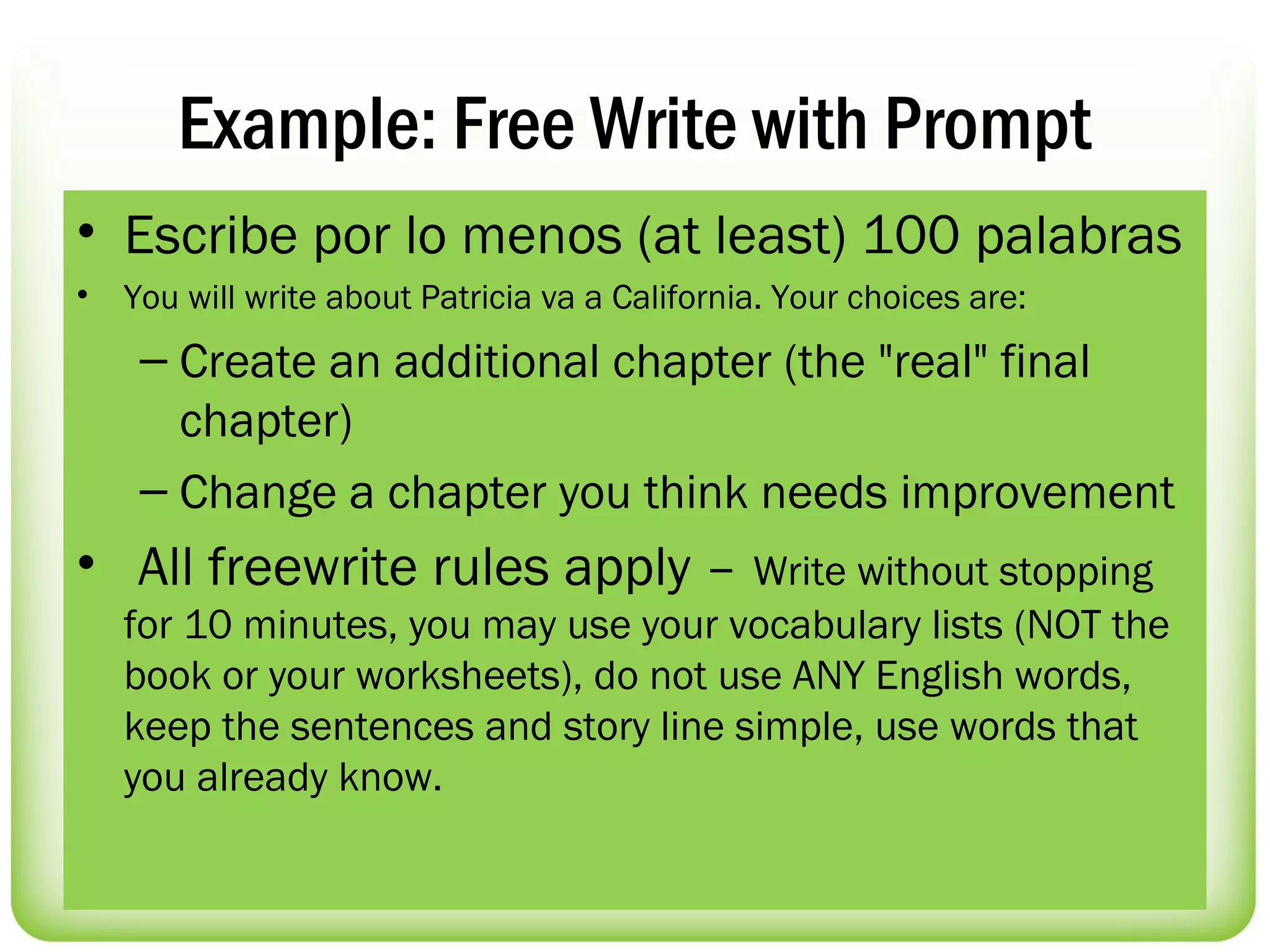 Example: Free Write with Prompt
• Escribe por lo menos (at least) 100 palabras
•   You will write about Patricia va a California. Your choices are:
     – Create an additional chapter (the "real" final
       chapter)
     – Change a chapter you think needs improvement
•  All freewrite rules apply – Write without stopping
    for 10 minutes, you may use your vocabulary lists (NOT the
    book or your worksheets), do not use ANY English words,
    keep the sentences and story line simple, use words that
    you already know. 
 