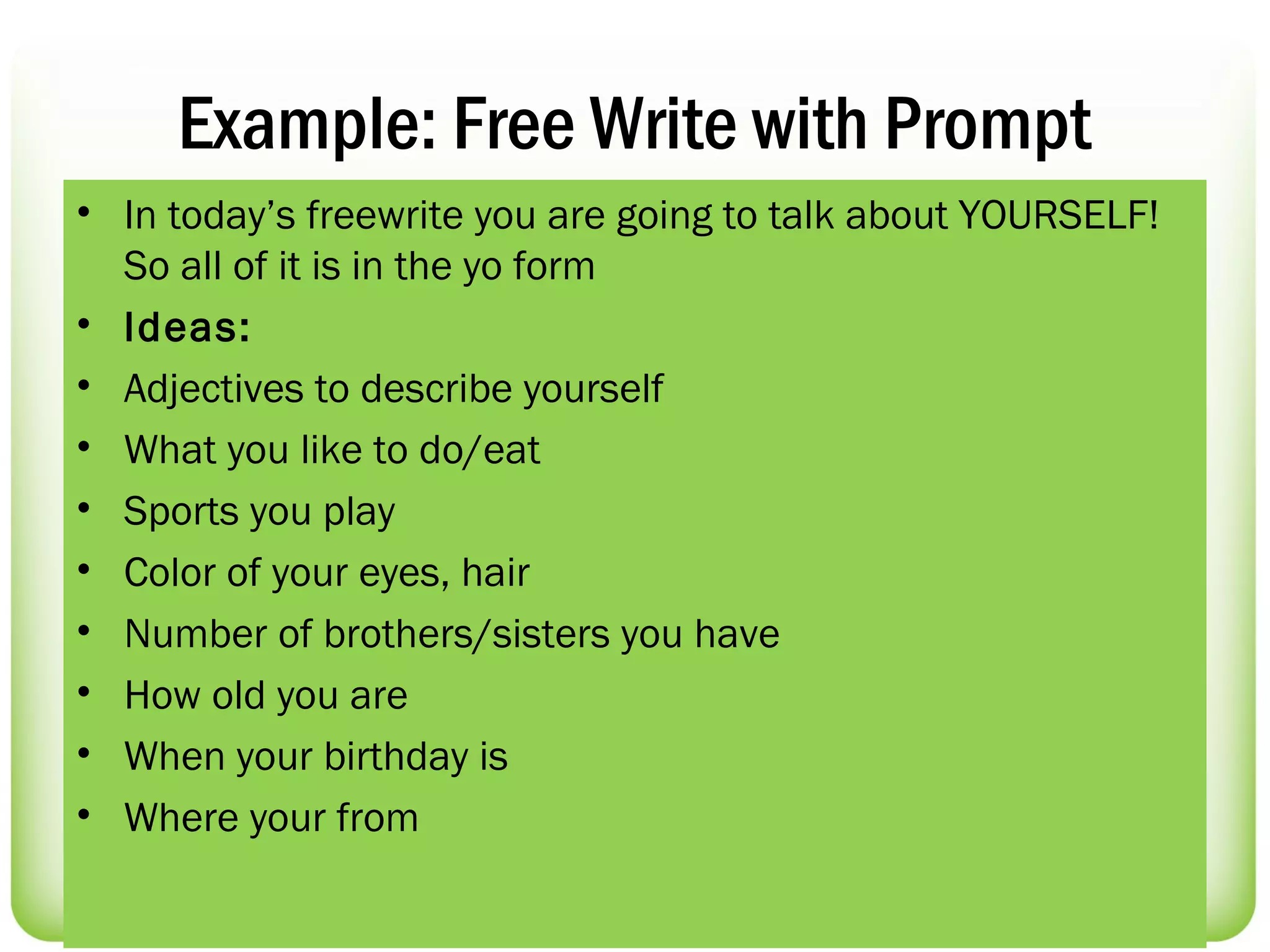 Example: Free Write with Prompt
• In today’s freewrite you are going to talk about YOURSELF!
  So all of it is in the yo form
• Ideas:
• Adjectives to describe yourself
• What you like to do/eat
• Sports you play
• Color of your eyes, hair
• Number of brothers/sisters you have
• How old you are
• When your birthday is
• Where your from
 