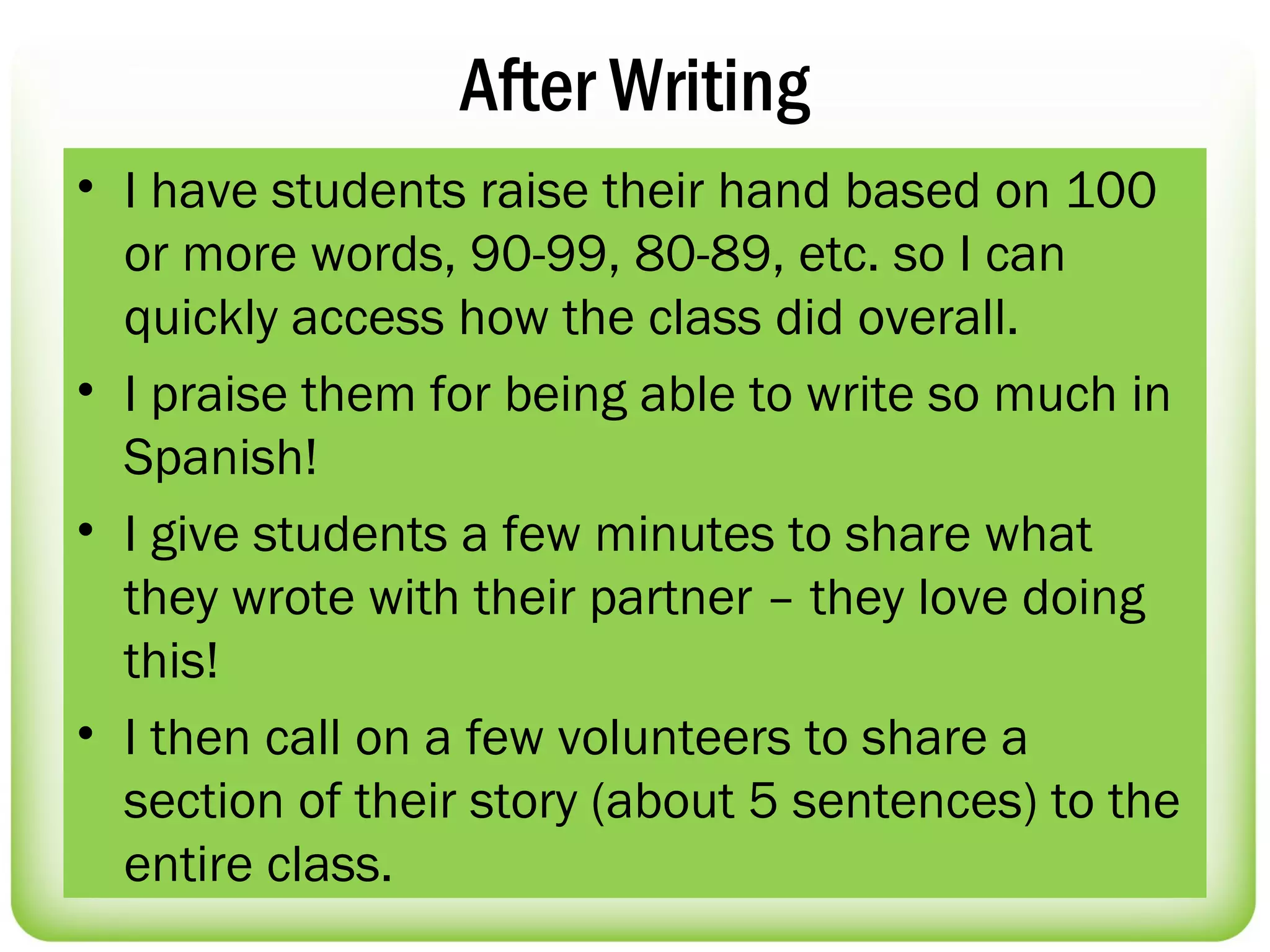 After Writing
• I have students raise their hand based on 100
  or more words, 90-99, 80-89, etc. so I can
  quickly access how the class did overall.
• I praise them for being able to write so much in
  Spanish!
• I give students a few minutes to share what
  they wrote with their partner – they love doing
  this!
• I then call on a few volunteers to share a
  section of their story (about 5 sentences) to the
  entire class.
 