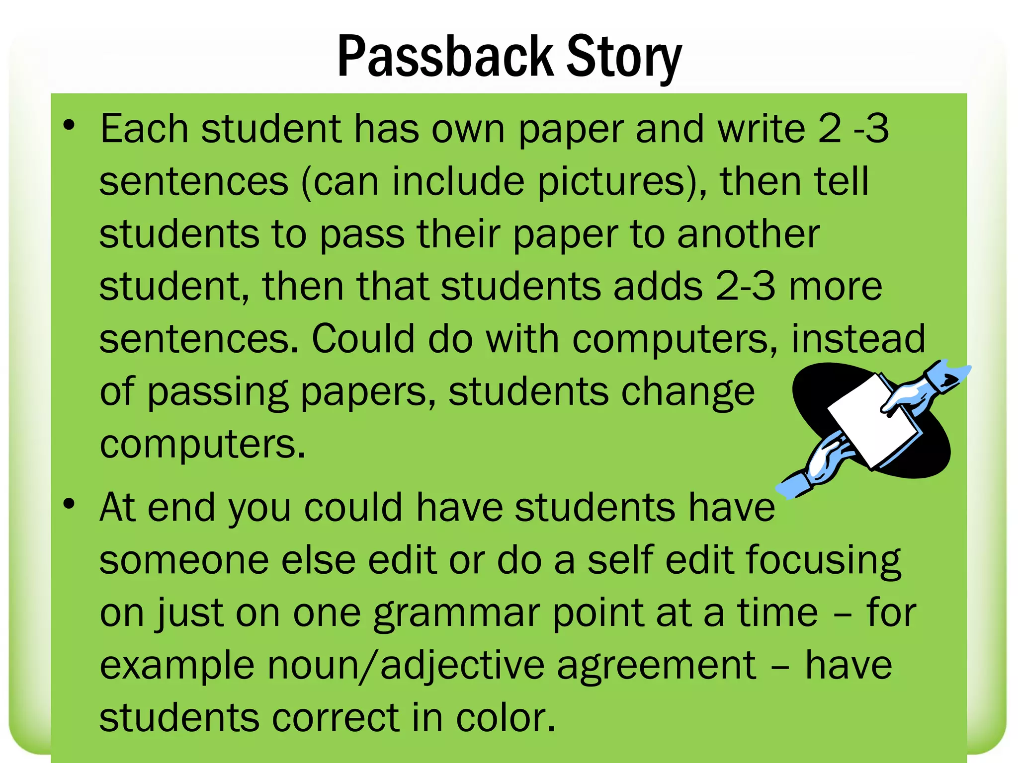 Passback Story
• Each student has own paper and write 2 -3
  sentences (can include pictures), then tell
  students to pass their paper to another
  student, then that students adds 2-3 more
  sentences. Could do with computers, instead
  of passing papers, students change
  computers.
• At end you could have students have
  someone else edit or do a self edit focusing
  on just on one grammar point at a time – for
  example noun/adjective agreement – have
  students correct in color.
 