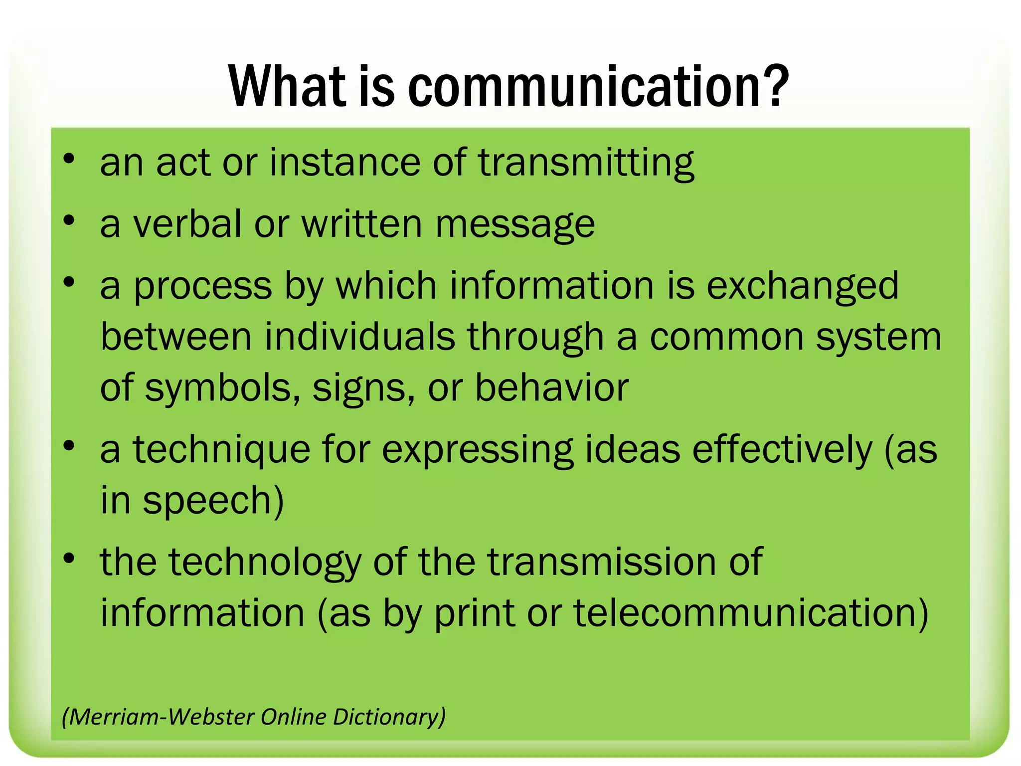 What is communication?
• an act or instance of transmitting
• a verbal or written message
• a process by which information is exchanged
  between individuals through a common system
  of symbols, signs, or behavior
• a technique for expressing ideas effectively (as
  in speech)
• the technology of the transmission of
  information (as by print or telecommunication)

(Merriam-Webster Online Dictionary)
 