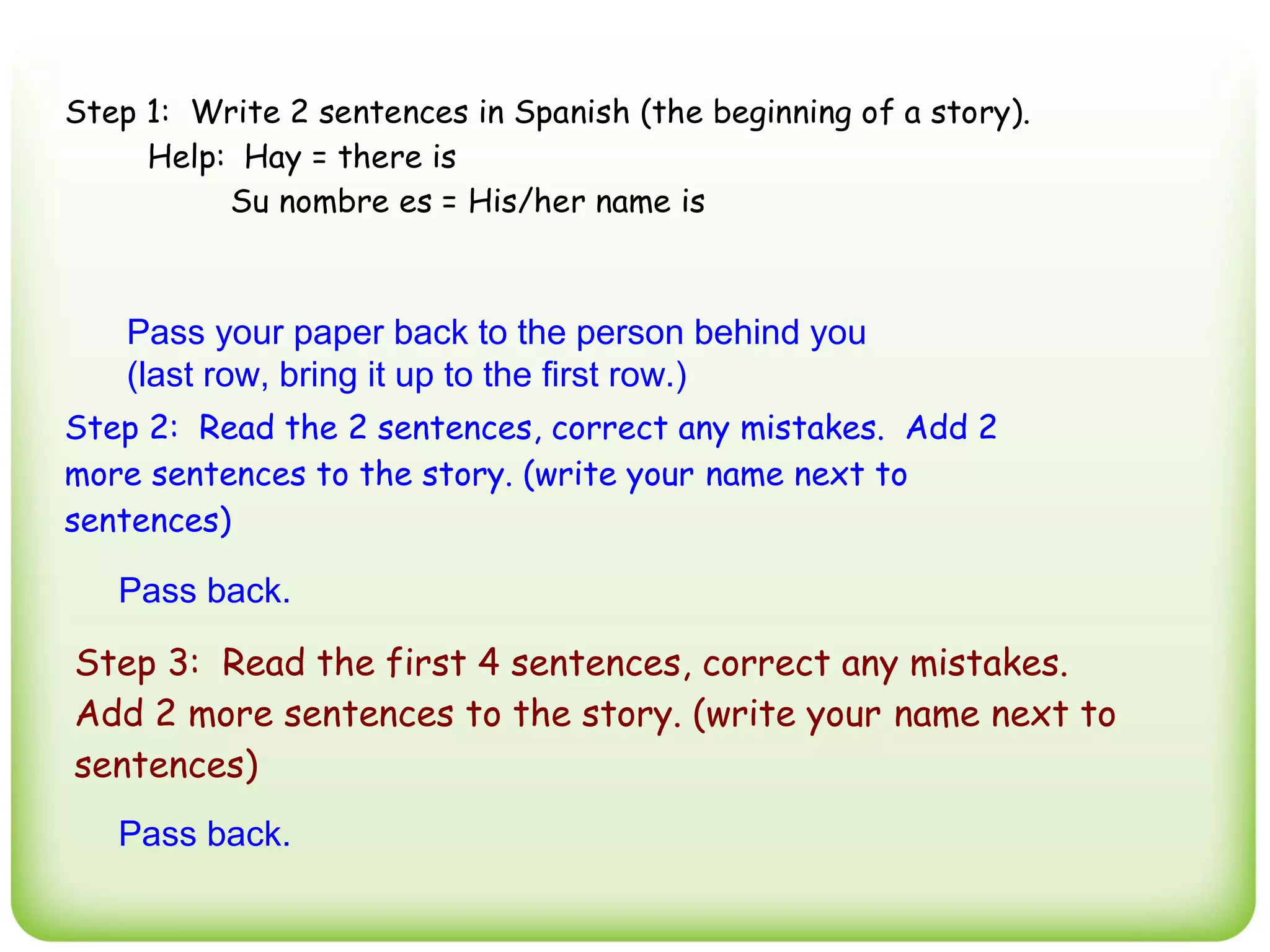 Step 1: Write 2 sentences in Spanish (the beginning of a story).
     Help: Hay = there is
          Su nombre es = His/her name is



    Pass your paper back to the person behind you
    (last row, bring it up to the first row.)
Step 2: Read the 2 sentences, correct any mistakes. Add 2
more sentences to the story. (write your name next to
sentences)

   Pass back.

Step 3: Read the first 4 sentences, correct any mistakes.
Add 2 more sentences to the story. (write your name next to
sentences)
   Pass back.
 