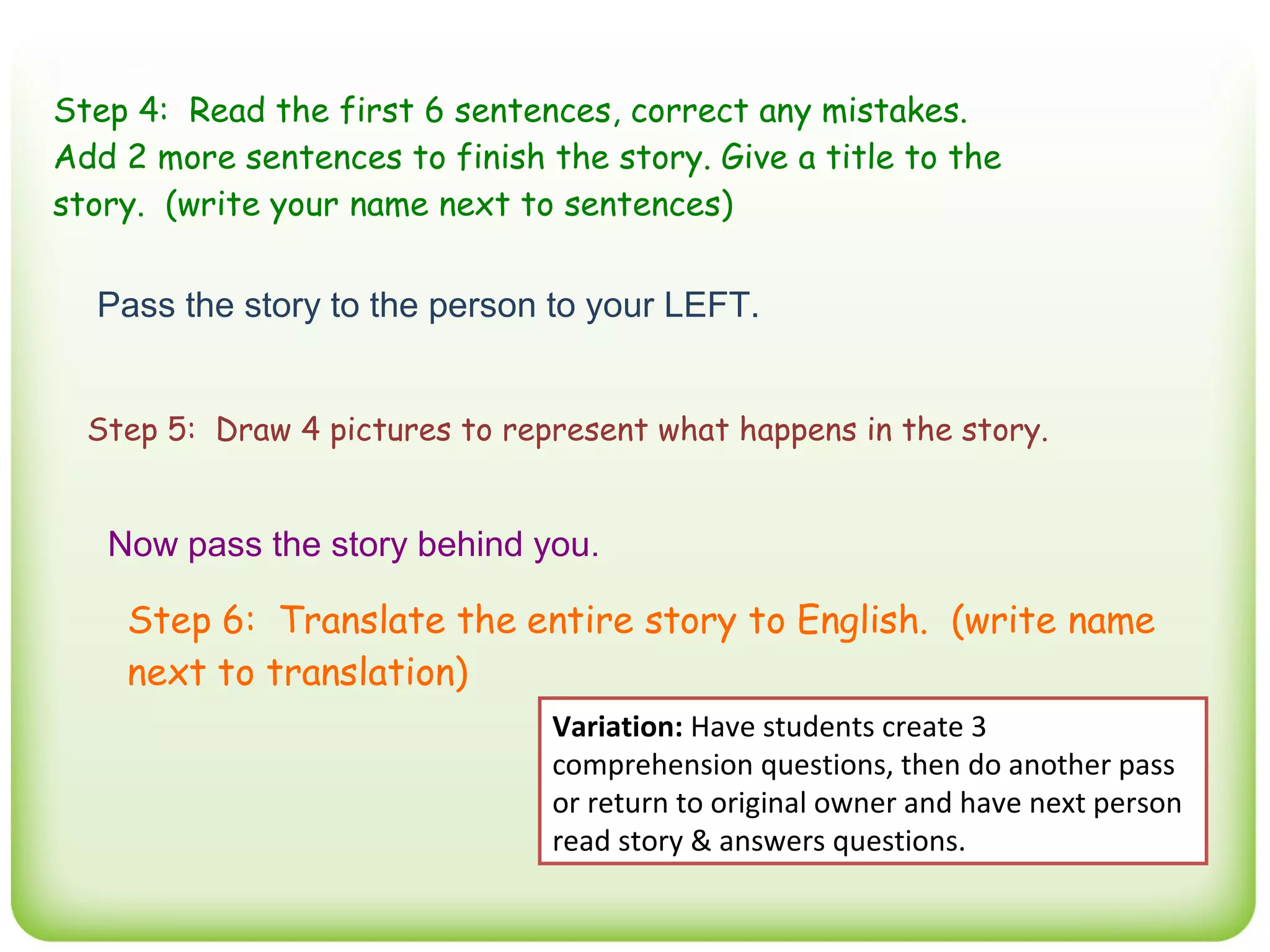 Step 4: Read the first 6 sentences, correct any mistakes.
Add 2 more sentences to finish the story. Give a title to the
story. (write your name next to sentences)


  Pass the story to the person to your LEFT.


  Step 5: Draw 4 pictures to represent what happens in the story.


   Now pass the story behind you.

    Step 6: Translate the entire story to English. (write name
    next to translation)
                                Variation: Have students create 3
                                comprehension questions, then do another pass
                                or return to original owner and have next person
                                read story & answers questions.
 