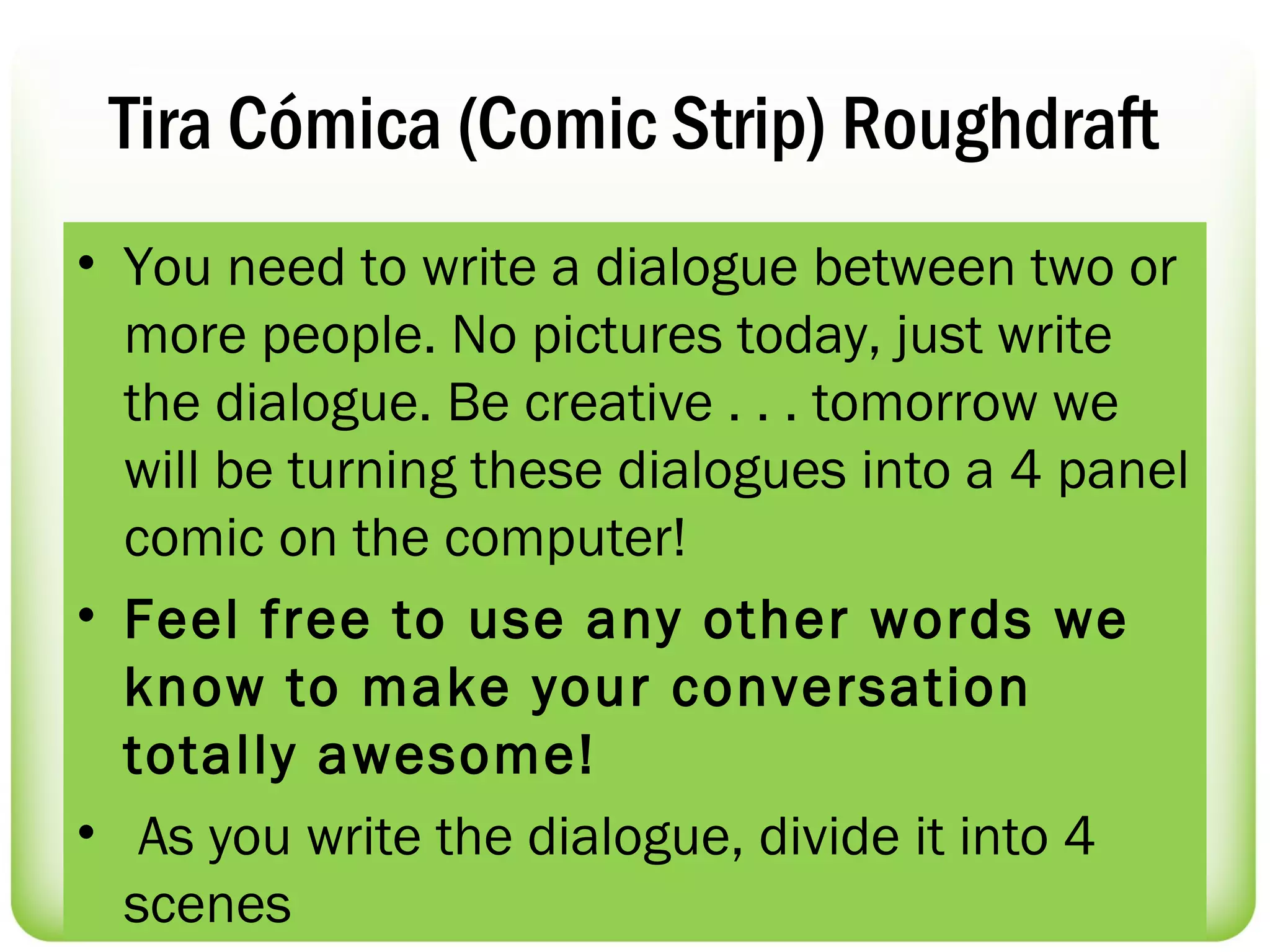 Tira Cómica (Comic Strip) Roughdraft
• You need to write a dialogue between two or
  more people. No pictures today, just write
  the dialogue. Be creative . . . tomorrow we
  will be turning these dialogues into a 4 panel
  comic on the computer!
• Feel free to use any other words we
  know to make your conversation
  totally awesome!
•  As you write the dialogue, divide it into 4
  scenes
 