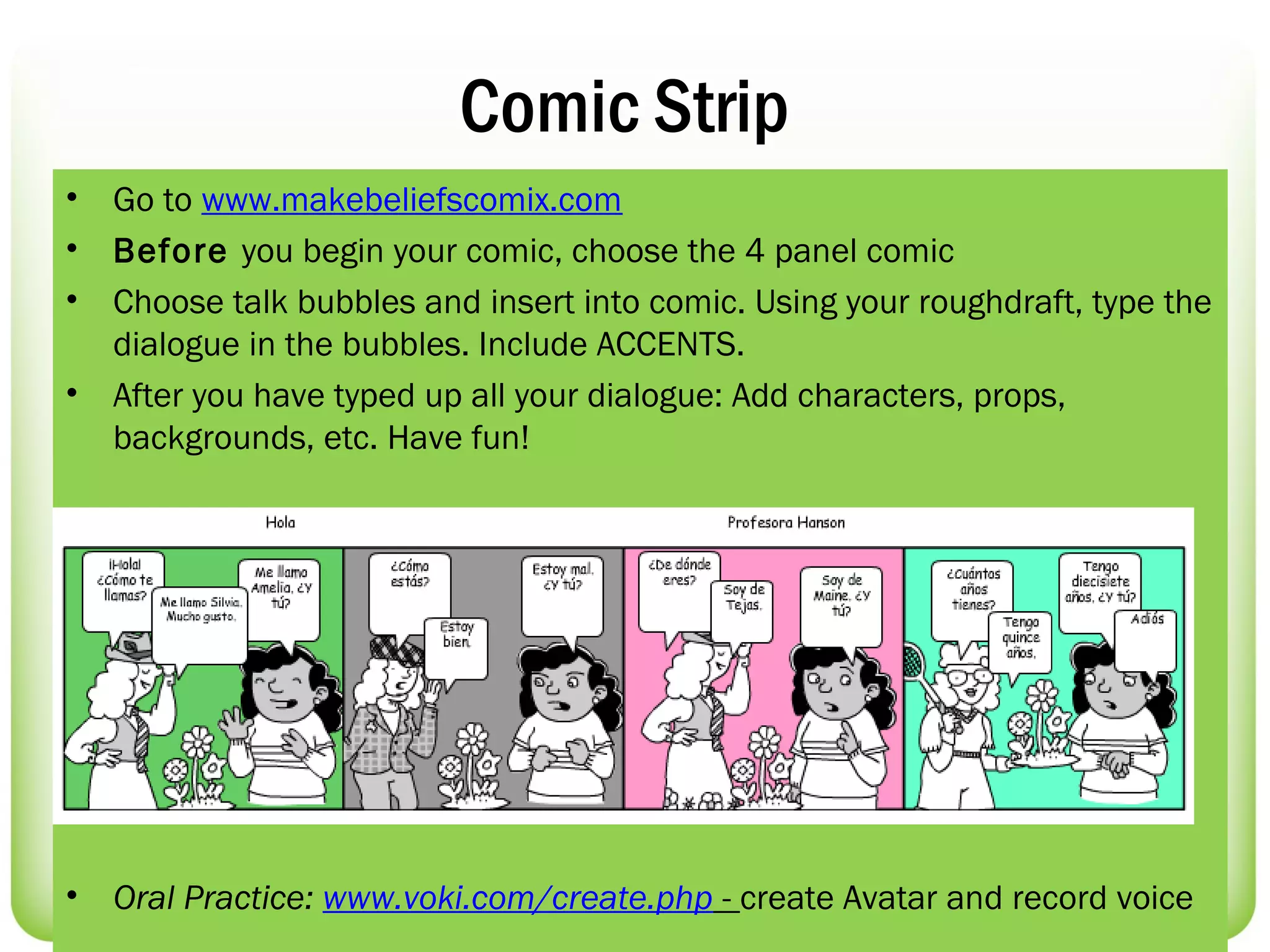 Comic Strip
• Go to www.makebeliefscomix.com
• Before you begin your comic, choose the 4 panel comic
• Choose talk bubbles and insert into comic. Using your roughdraft, type the
  dialogue in the bubbles. Include ACCENTS.
• After you have typed up all your dialogue: Add characters, props,
  backgrounds, etc. Have fun!




• Oral Practice: www.voki.com/create.php - create Avatar and record voice
 