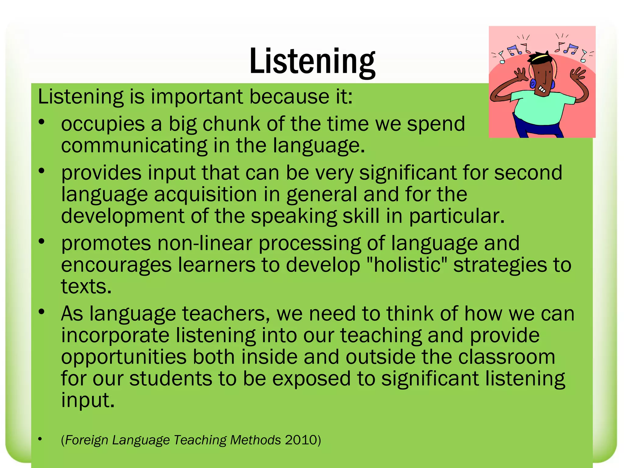 Listening
Listening is important because it:
• occupies a big chunk of the time we spend
   communicating in the language.
• provides input that can be very significant for second
   language acquisition in general and for the
   development of the speaking skill in particular.
• promotes non-linear processing of language and
   encourages learners to develop "holistic" strategies to
   texts.
• As language teachers, we need to think of how we can
   incorporate listening into our teaching and provide
   opportunities both inside and outside the classroom
   for our students to be exposed to significant listening
   input.
•   (Foreign Language Teaching Methods 2010)
 