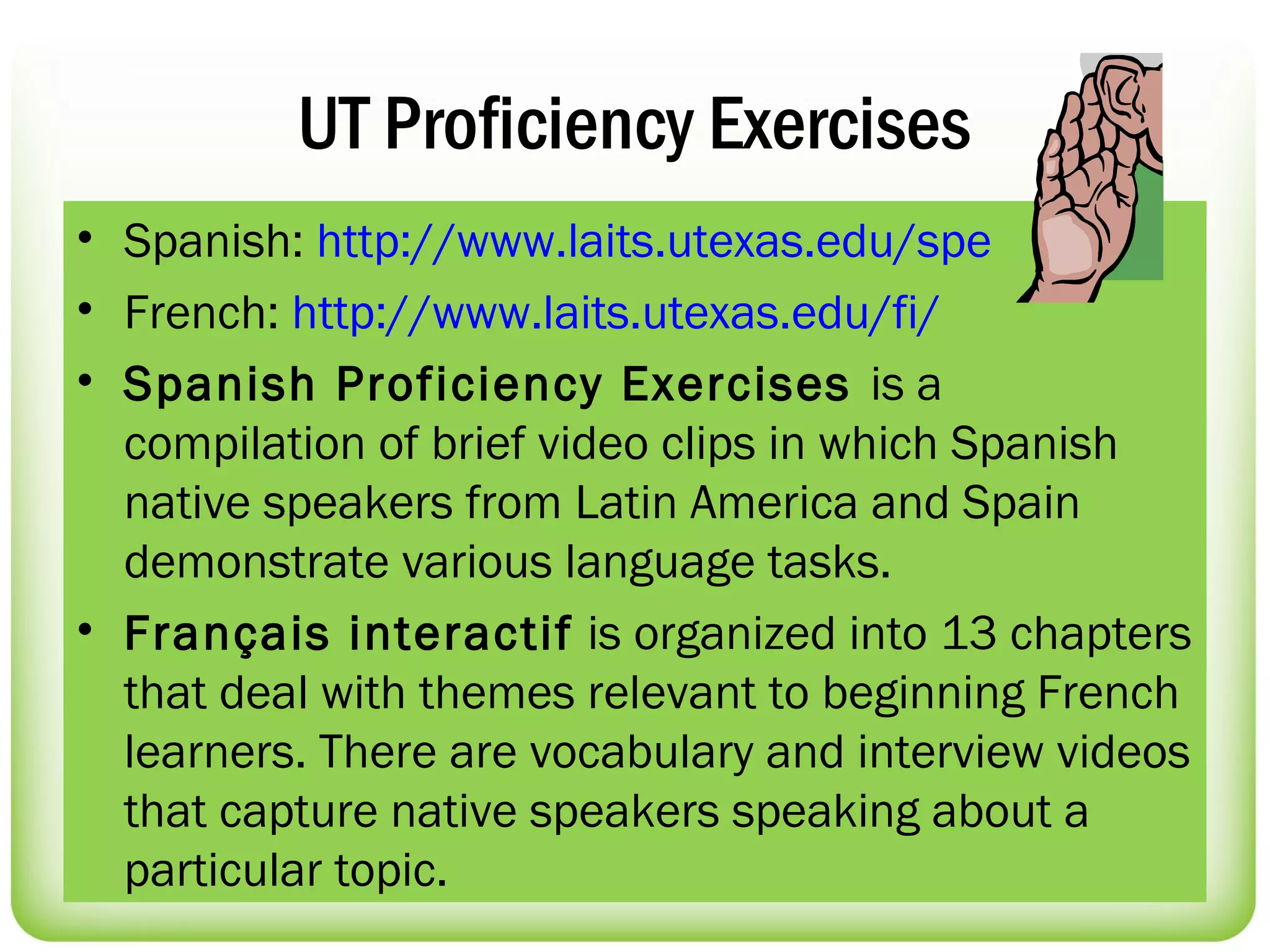 UT Proficiency Exercises
• Spanish: http://www.laits.utexas.edu/spe
• French: http://www.laits.utexas.edu/fi/
• Spanish Proficiency Exercises is a
  compilation of brief video clips in which Spanish
  native speakers from Latin America and Spain
  demonstrate various language tasks.
• Français interactif is organized into 13 chapters
  that deal with themes relevant to beginning French
  learners. There are vocabulary and interview videos
  that capture native speakers speaking about a
  particular topic.
 