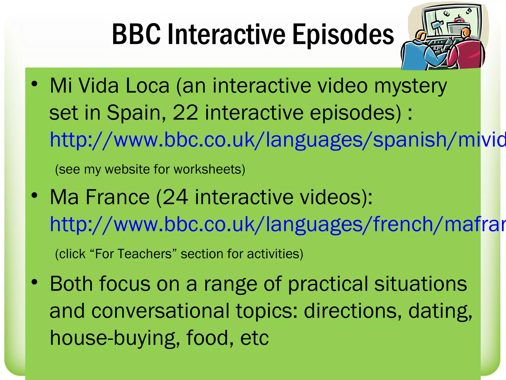 BBC Interactive Episodes
• Mi Vida Loca (an interactive video mystery
  set in Spain, 22 interactive episodes) :
  http://www.bbc.co.uk/languages/spanish/mivid
  (see my website for worksheets)

• Ma France (24 interactive videos):
  http://www.bbc.co.uk/languages/french/mafran
  (click “For Teachers” section for activities)

• Both focus on a range of practical situations
  and conversational topics: directions, dating,
  house-buying, food, etc
 