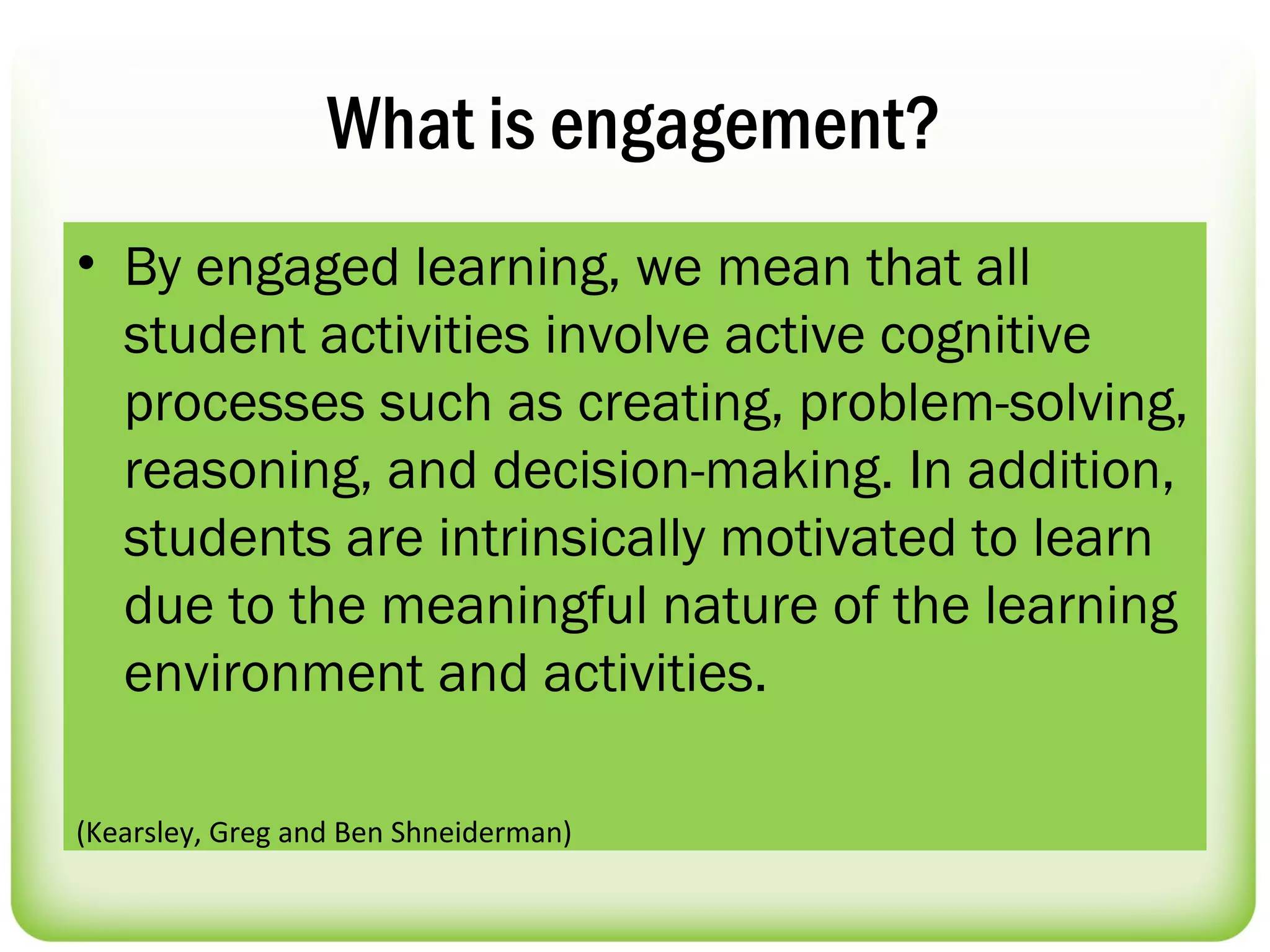 What is engagement?
• By engaged learning, we mean that all
  student activities involve active cognitive
  processes such as creating, problem-solving,
  reasoning, and decision-making. In addition,
  students are intrinsically motivated to learn
  due to the meaningful nature of the learning
  environment and activities.

(Kearsley, Greg and Ben Shneiderman)
 