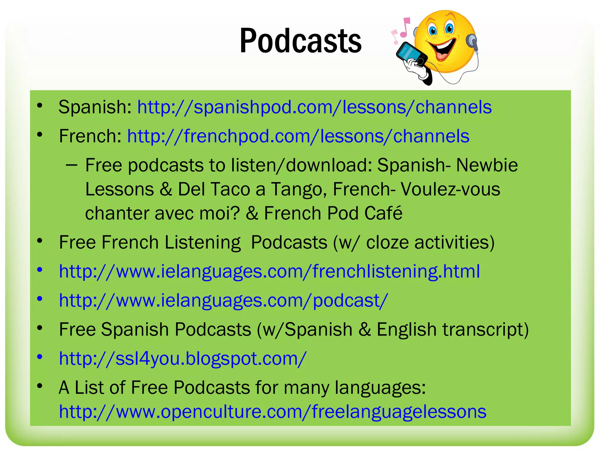 Podcasts
• Spanish: http://spanishpod.com/lessons/channels
• French: http://frenchpod.com/lessons/channels
   – Free podcasts to listen/download: Spanish- Newbie
     Lessons & Del Taco a Tango, French- Voulez-vous
     chanter avec moi? & French Pod Café
• Free French Listening Podcasts (w/ cloze activities)
• http://www.ielanguages.com/frenchlistening.html
• http://www.ielanguages.com/podcast/
• Free Spanish Podcasts (w/Spanish & English transcript)
• http://ssl4you.blogspot.com/
• A List of Free Podcasts for many languages:
  http://www.openculture.com/freelanguagelessons
 