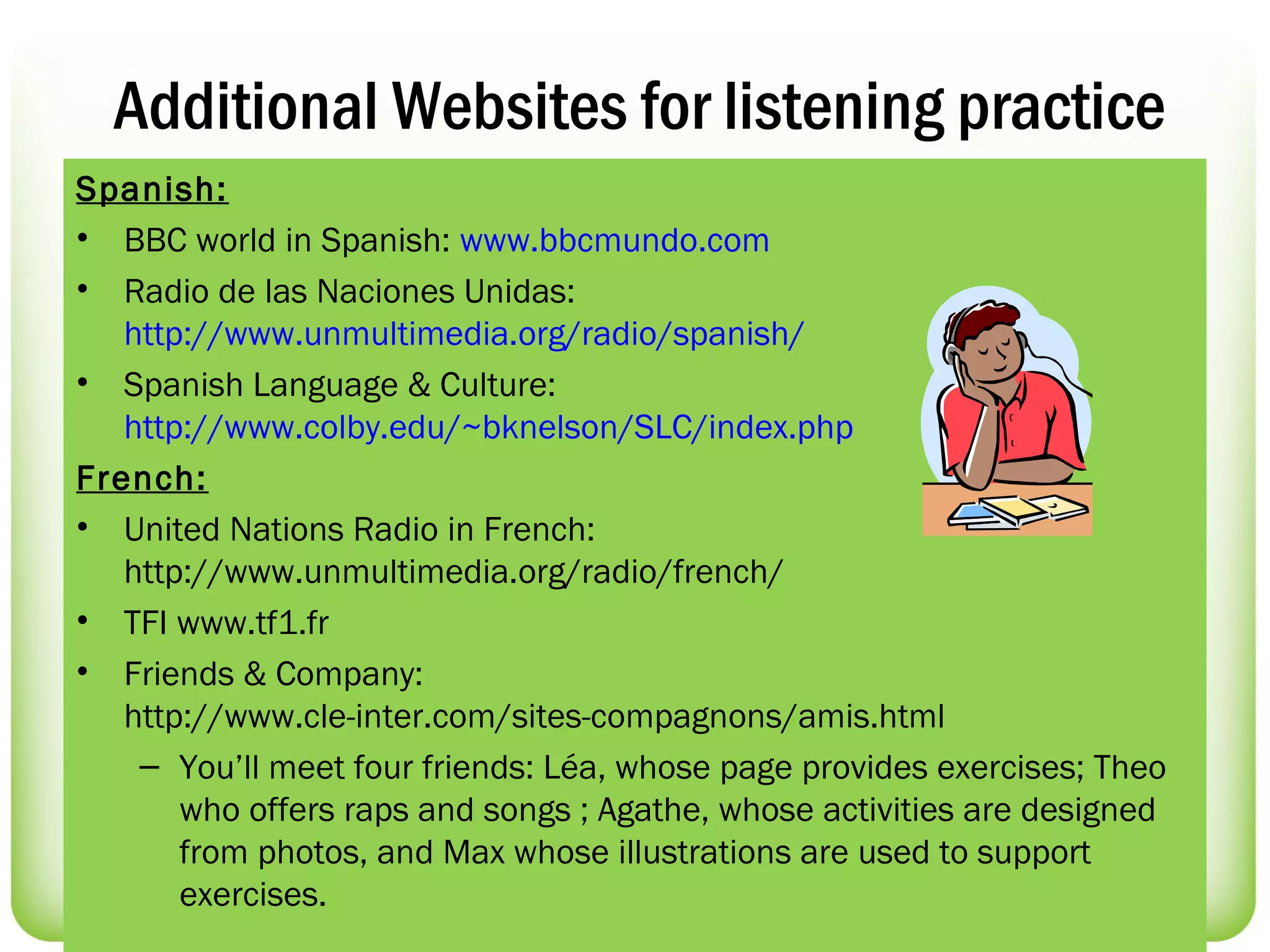 Additional Websites for listening practice
Spanish:
• BBC world in Spanish: www.bbcmundo.com
• Radio de las Naciones Unidas:
   http://www.unmultimedia.org/radio/spanish/
• Spanish Language & Culture:
   http://www.colby.edu/~bknelson/SLC/index.php
French:
• United Nations Radio in French:
   http://www.unmultimedia.org/radio/french/
• TFI www.tf1.fr
• Friends & Company:
   http://www.cle-inter.com/sites-compagnons/amis.html
    – You’ll meet four friends: Léa, whose page provides exercises; Theo
       who offers raps and songs ; Agathe, whose activities are designed
       from photos, and Max whose illustrations are used to support
       exercises.
 