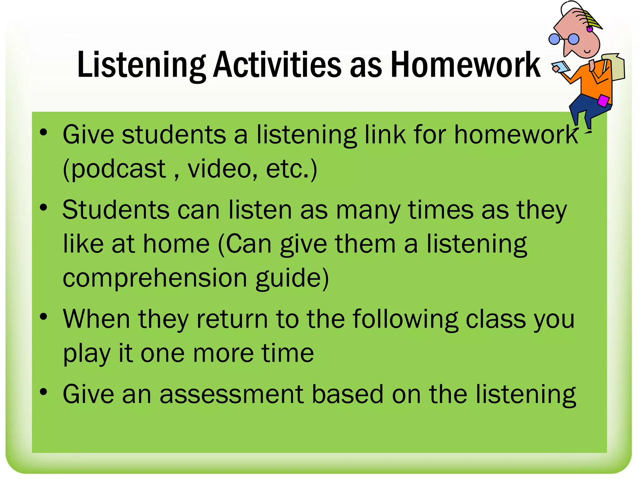 Listening Activities as Homework
• Give students a listening link for homework
  (podcast , video, etc.)
• Students can listen as many times as they
  like at home (Can give them a listening
  comprehension guide)
• When they return to the following class you
  play it one more time
• Give an assessment based on the listening
 