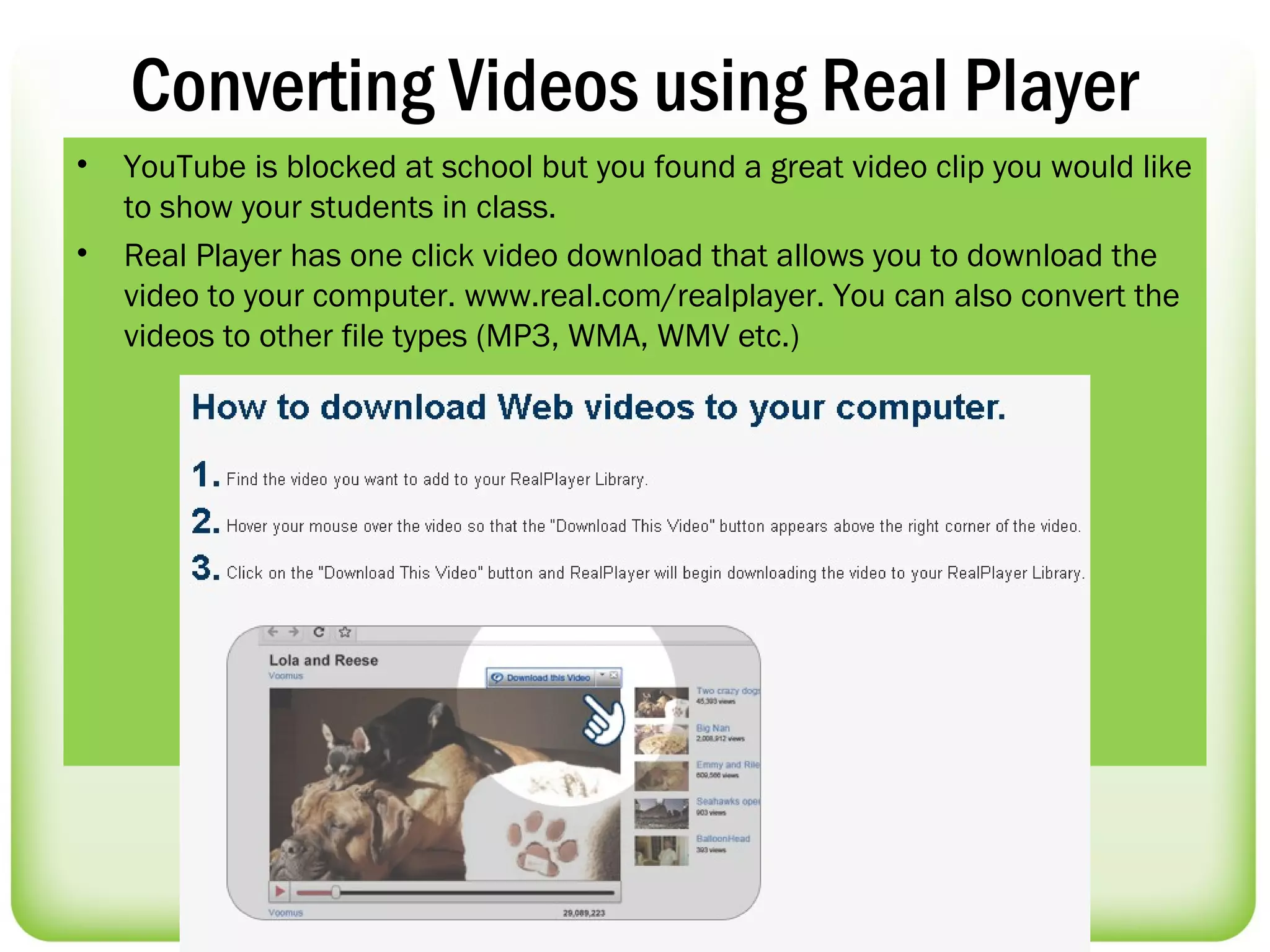 Converting Videos using Real Player
•   YouTube is blocked at school but you found a great video clip you would like
    to show your students in class.
•   Real Player has one click video download that allows you to download the
    video to your computer. www.real.com/realplayer. You can also convert the
    videos to other file types (MP3, WMA, WMV etc.)
 