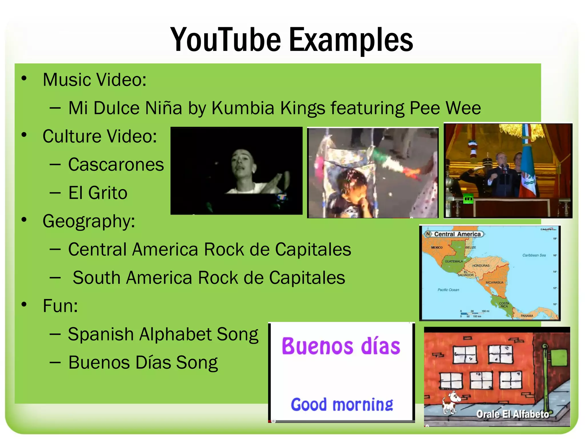 YouTube Examples
• Music Video:
   – Mi Dulce Niña by Kumbia Kings featuring Pee Wee
• Culture Video:
   – Cascarones
   – El Grito
• Geography:
   – Central America Rock de Capitales
   – South America Rock de Capitales
• Fun:
   – Spanish Alphabet Song
   – Buenos Días Song
 