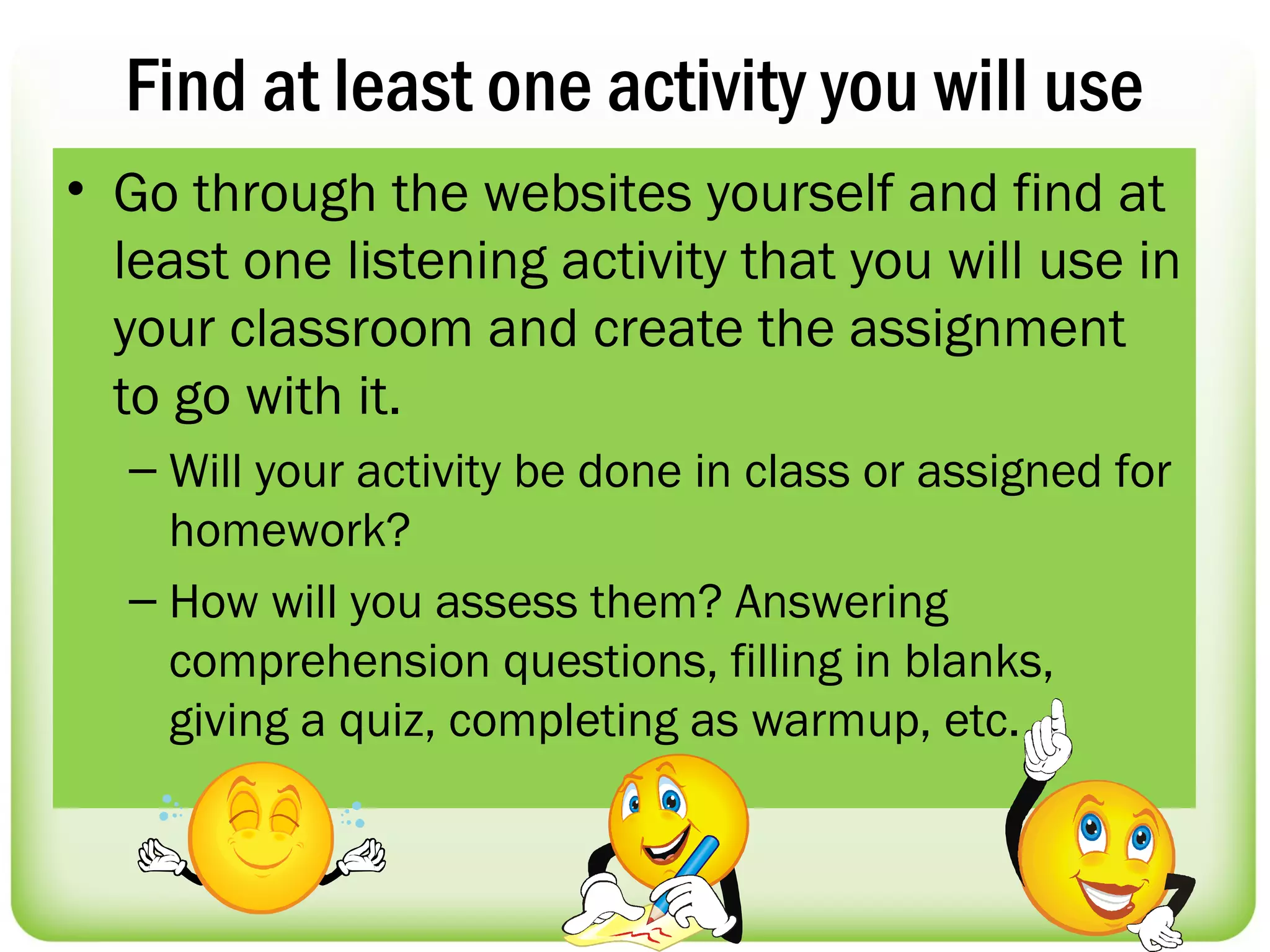 Find at least one activity you will use
• Go through the websites yourself and find at
  least one listening activity that you will use in
  your classroom and create the assignment
  to go with it.
  – Will your activity be done in class or assigned for
    homework?
  – How will you assess them? Answering
    comprehension questions, filling in blanks,
    giving a quiz, completing as warmup, etc.
 