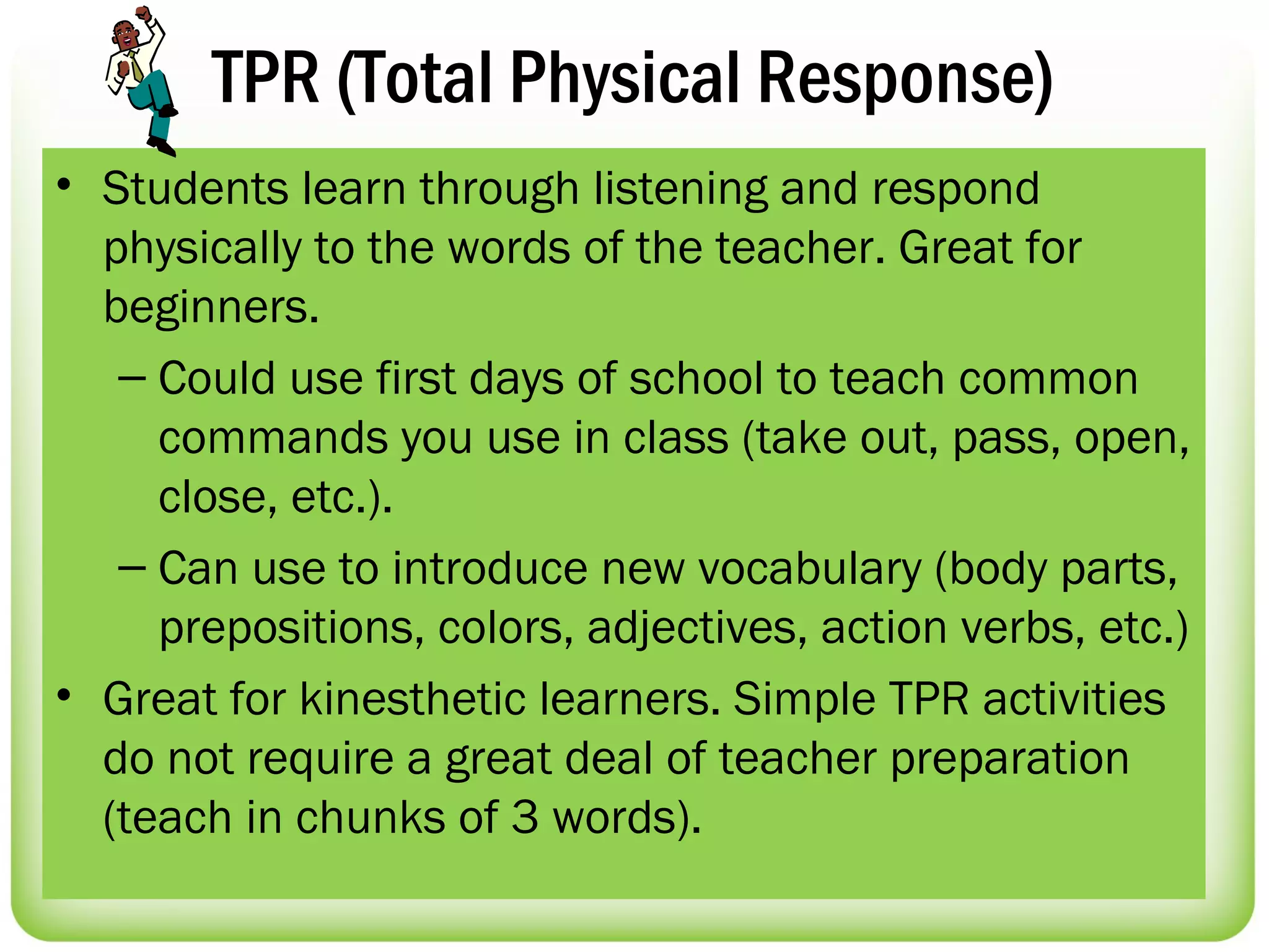 TPR (Total Physical Response)
• Students learn through listening and respond
  physically to the words of the teacher. Great for
  beginners.
   – Could use first days of school to teach common
     commands you use in class (take out, pass, open,
     close, etc.).
   – Can use to introduce new vocabulary (body parts,
     prepositions, colors, adjectives, action verbs, etc.)
• Great for kinesthetic learners. Simple TPR activities
  do not require a great deal of teacher preparation
  (teach in chunks of 3 words).
 