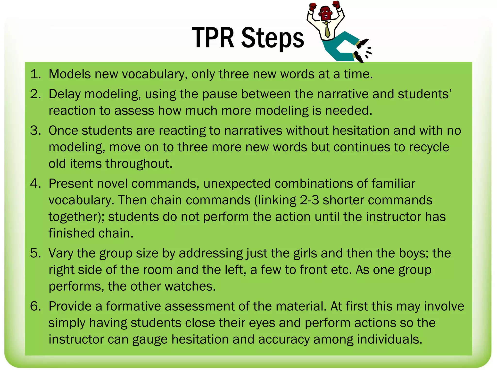 TPR Steps
1. Models new vocabulary, only three new words at a time.
2. Delay modeling, using the pause between the narrative and students’
   reaction to assess how much more modeling is needed.
3. Once students are reacting to narratives without hesitation and with no
   modeling, move on to three more new words but continues to recycle
   old items throughout.
4. Present novel commands, unexpected combinations of familiar
   vocabulary. Then chain commands (linking 2-3 shorter commands
   together); students do not perform the action until the instructor has
   finished chain.
5. Vary the group size by addressing just the girls and then the boys; the
   right side of the room and the left, a few to front etc. As one group
   performs, the other watches.
6. Provide a formative assessment of the material. At first this may involve
   simply having students close their eyes and perform actions so the
   instructor can gauge hesitation and accuracy among individuals.
 
