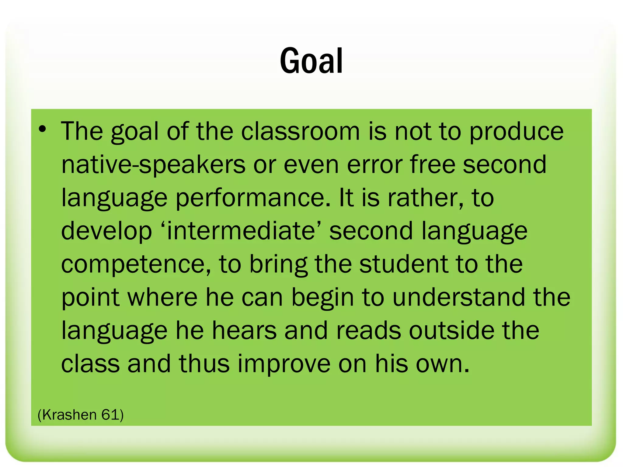 Goal
• The goal of the classroom is not to produce
  native-speakers or even error free second
  language performance. It is rather, to
  develop ‘intermediate’ second language
  competence, to bring the student to the
  point where he can begin to understand the
  language he hears and reads outside the
  class and thus improve on his own.
(Krashen 61)
 