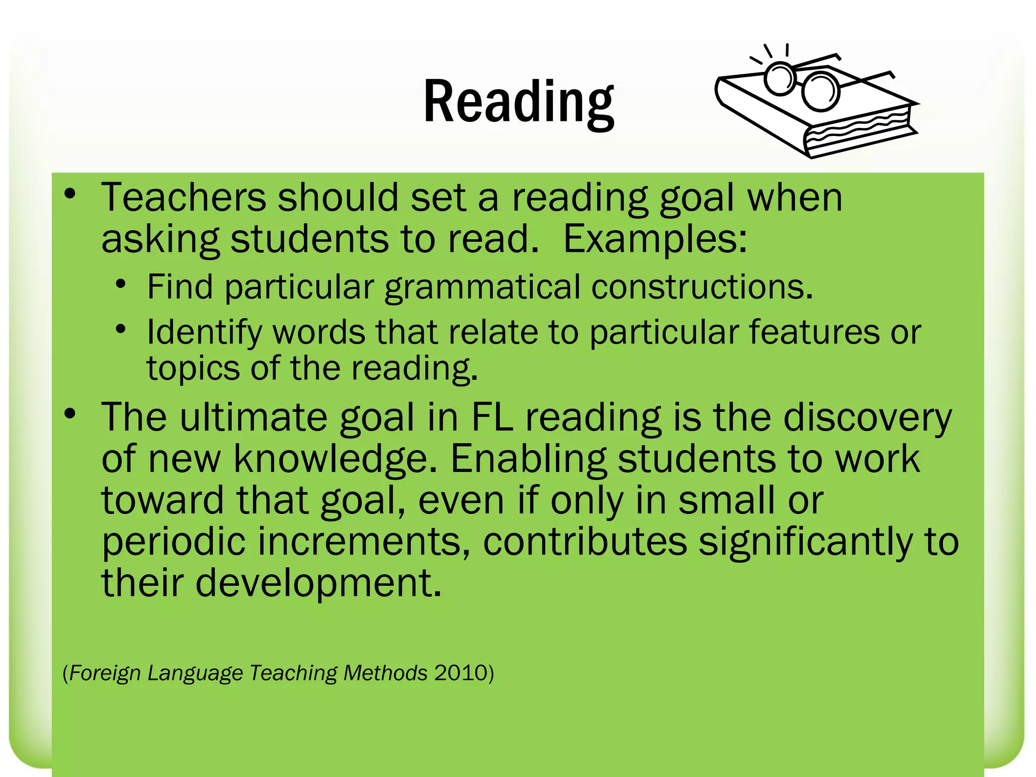 Reading
• Teachers should set a reading goal when
  asking students to read. Examples:
    • Find particular grammatical constructions.
    • Identify words that relate to particular features or
      topics of the reading.  
• The ultimate goal in FL reading is the discovery
  of new knowledge. Enabling students to work
  toward that goal, even if only in small or
  periodic increments, contributes significantly to
  their development.
(Foreign Language Teaching Methods 2010)
 