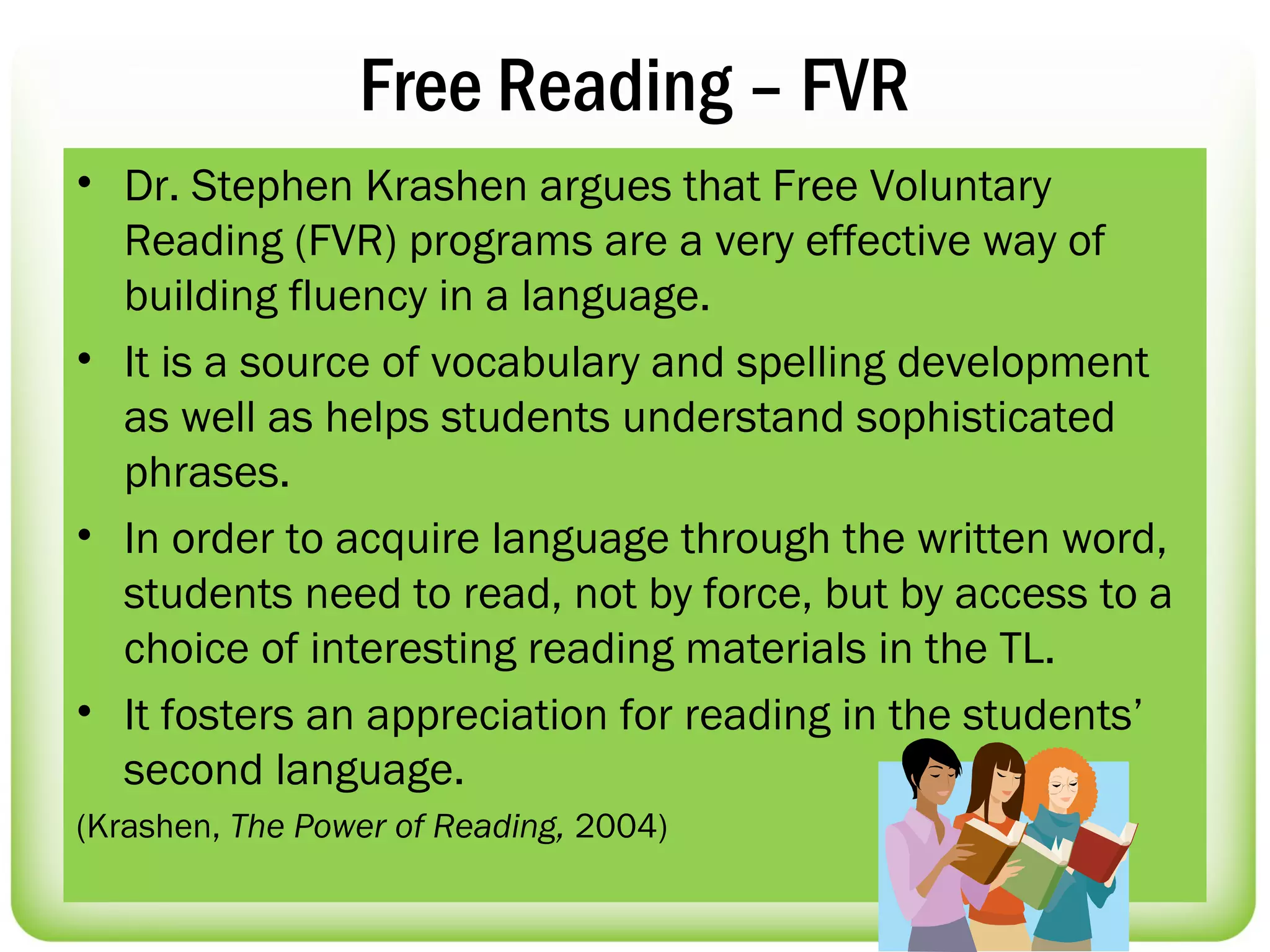 Free Reading – FVR
• Dr. Stephen Krashen argues that Free Voluntary
  Reading (FVR) programs are a very effective way of
  building fluency in a language.
• It is a source of vocabulary and spelling development
  as well as helps students understand sophisticated
  phrases.
• In order to acquire language through the written word,
  students need to read, not by force, but by access to a
  choice of interesting reading materials in the TL.
• It fosters an appreciation for reading in the students’
  second language.
(Krashen, The Power of Reading, 2004)
 