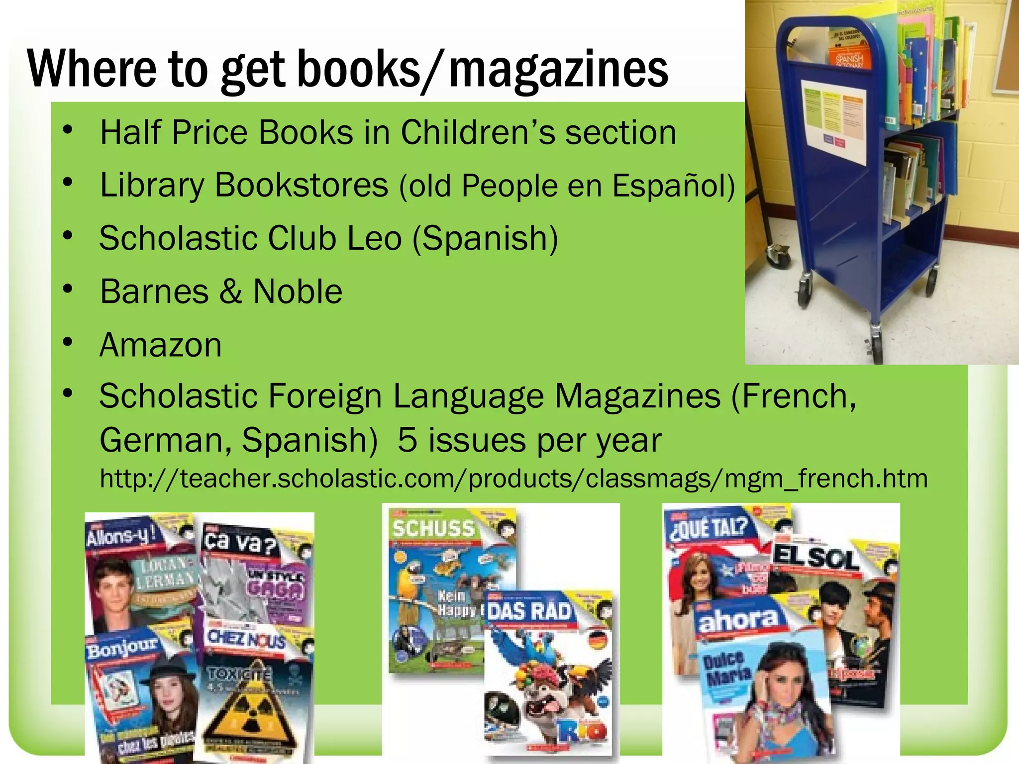 Where to get books/magazines
 •   Half Price Books in Children’s section
 •   Library Bookstores (old People en Español)
 •   Scholastic Club Leo (Spanish)
 •   Barnes & Noble
 •   Amazon
 •   Scholastic Foreign Language Magazines (French,
     German, Spanish) 5 issues per year
     http://teacher.scholastic.com/products/classmags/mgm_french.htm
 