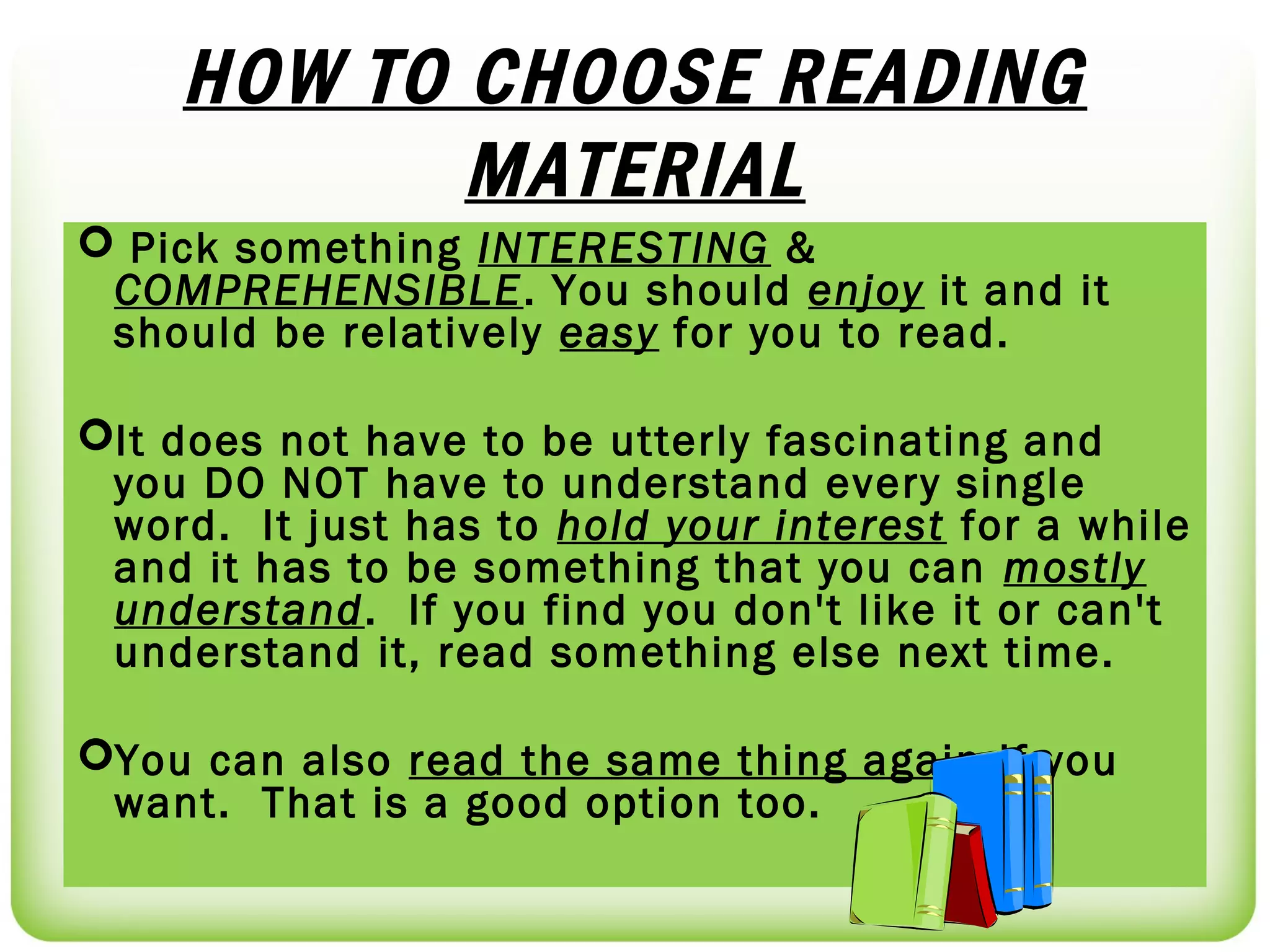 HOW TO CHOOSE READING
           MATERIAL
 Pick something INTERESTING &
 COMPREHENSIBLE. You should enjoy it and it
 should be relatively easy for you to read.

It does not have to be utterly fascinating and
 you DO NOT have to understand every single
 word. It just has to hold your interest for a while
 and it has to be something that you can mostly
 understand. If you find you don't like it or can't
 understand it, read something else next time.

You can also read the same thing again if you
 want. That is a good option too.
 