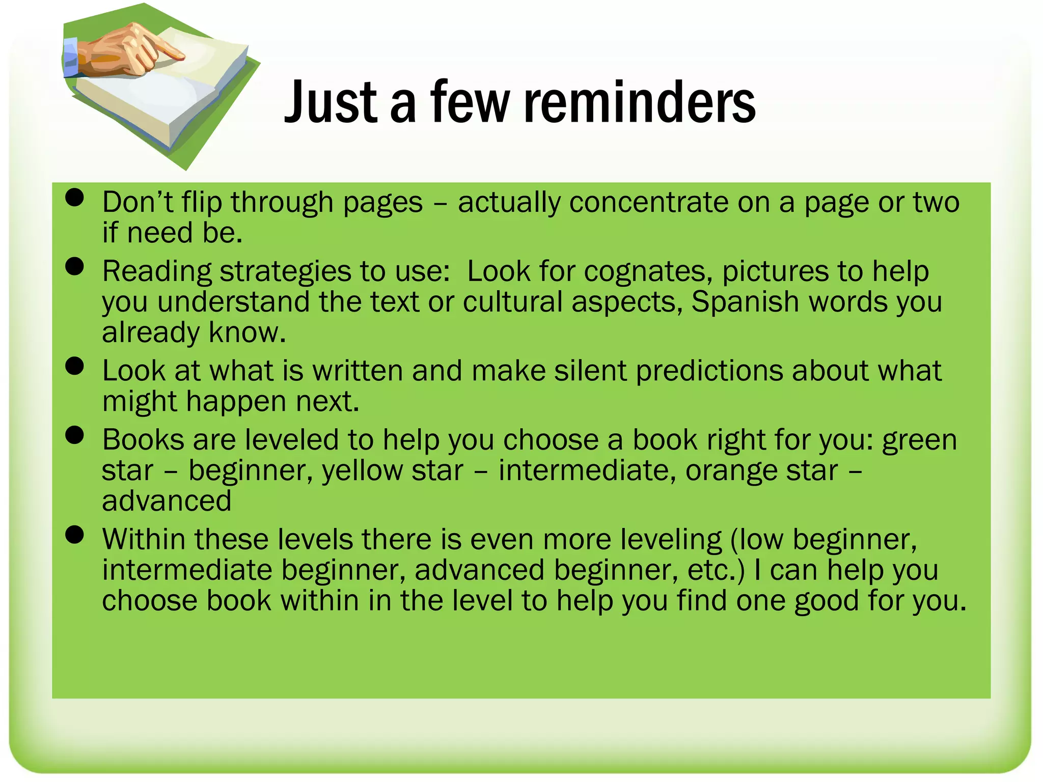 Just a few reminders
 Don’t flip through pages – actually concentrate on a page or two
  if need be.
 Reading strategies to use: Look for cognates, pictures to help
  you understand the text or cultural aspects, Spanish words you
  already know.
 Look at what is written and make silent predictions about what
  might happen next.
 Books are leveled to help you choose a book right for you: green
  star – beginner, yellow star – intermediate, orange star –
  advanced
 Within these levels there is even more leveling (low beginner,
  intermediate beginner, advanced beginner, etc.) I can help you
  choose book within in the level to help you find one good for you.
 