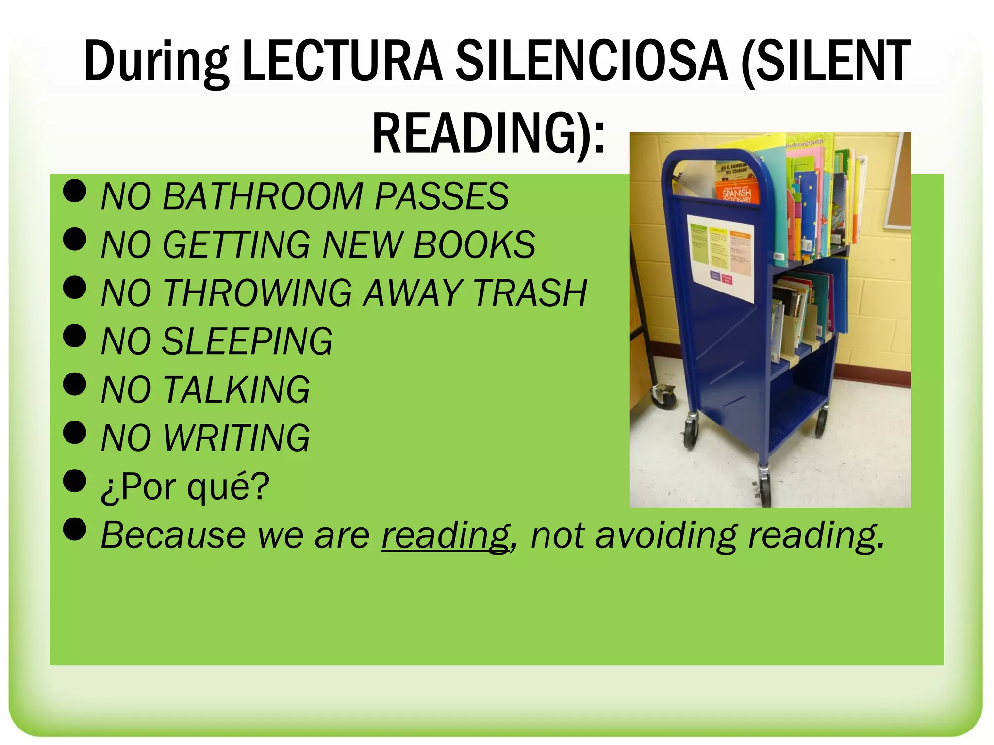During LECTURA SILENCIOSA (SILENT
             READING):
NO BATHROOM PASSES
NO GETTING NEW BOOKS
NO THROWING AWAY TRASH
NO SLEEPING
NO TALKING
NO WRITING
¿Por qué? 
Because we are reading, not avoiding reading.
 