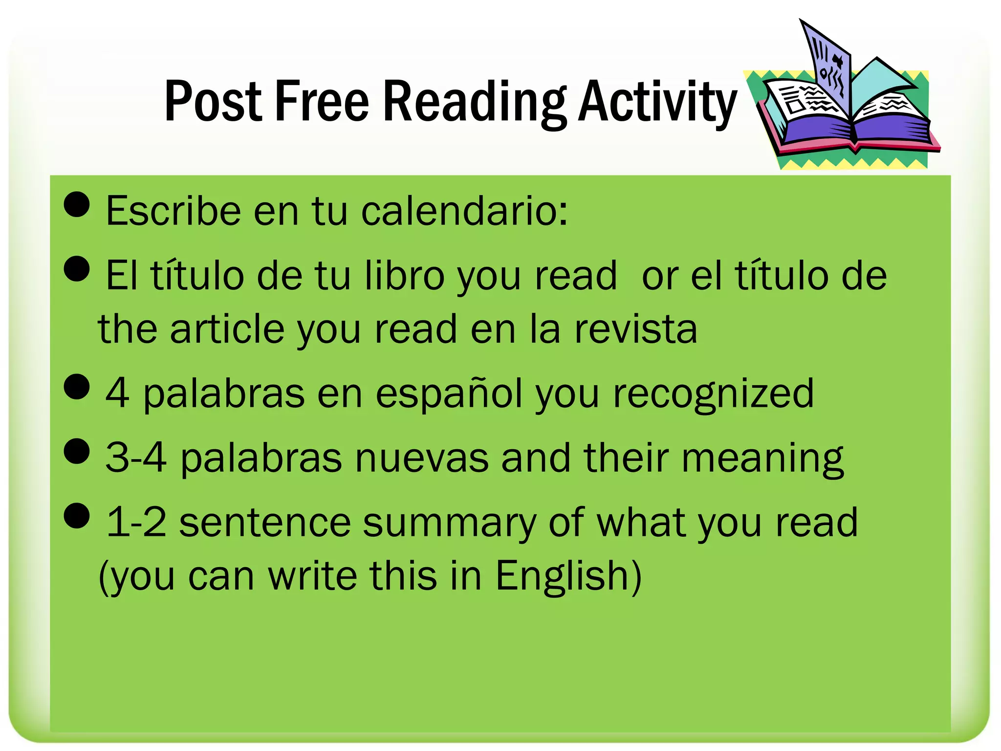 Post Free Reading Activity
Escribe en tu calendario:
El título de tu libro you read or el título de
 the article you read en la revista
4 palabras en español you recognized
3-4 palabras nuevas and their meaning
1-2 sentence summary of what you read
 (you can write this in English)
 