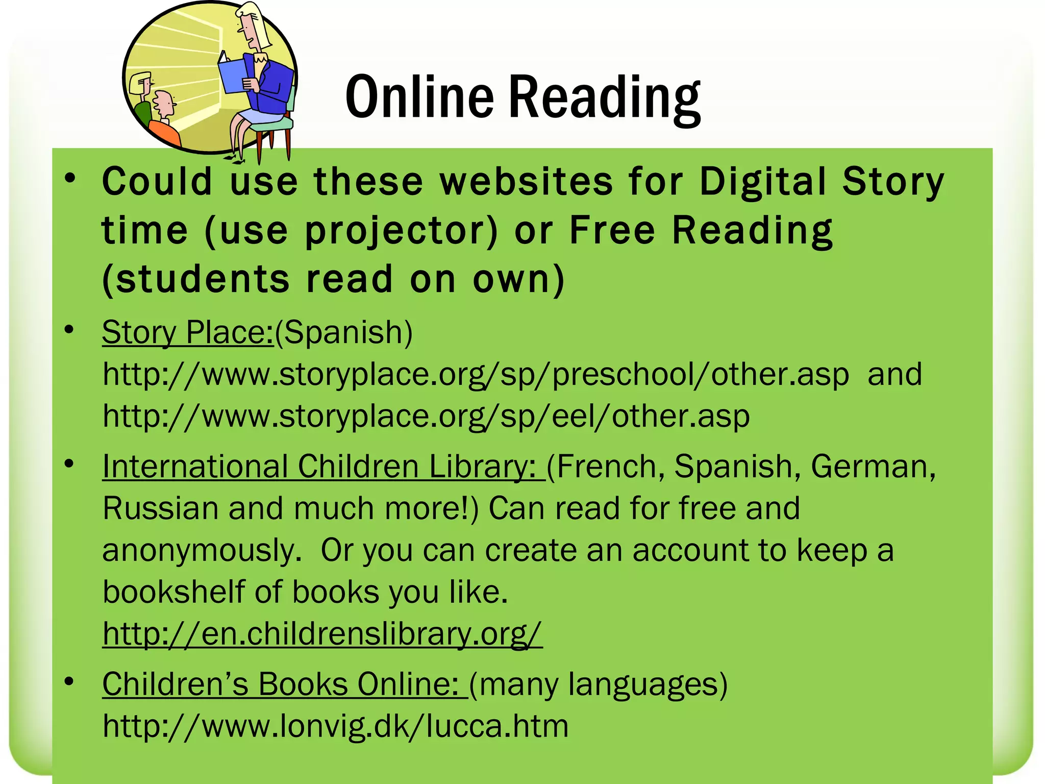 Online Reading
• Could use these websites for Digital Story
  time (use projector) or Free Reading
  (students read on own)
• Story Place:(Spanish)
  http://www.storyplace.org/sp/preschool/other.asp and
  http://www.storyplace.org/sp/eel/other.asp
• International Children Library: (French, Spanish, German,
  Russian and much more!) Can read for free and
  anonymously.  Or you can create an account to keep a
  bookshelf of books you like.
  http://en.childrenslibrary.org/
• Children’s Books Online: (many languages)
  http://www.lonvig.dk/lucca.htm
 