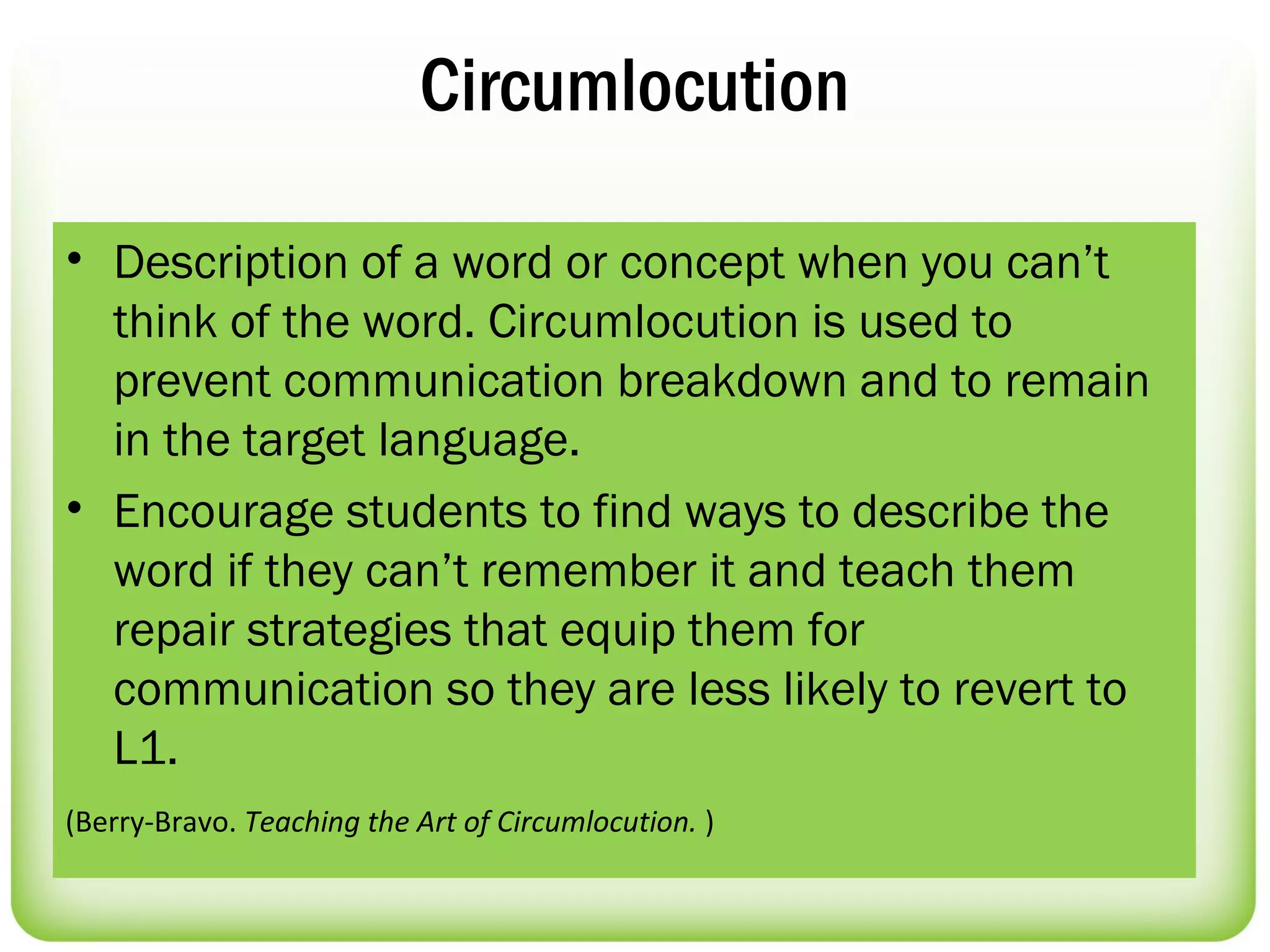Circumlocution

• Description of a word or concept when you can’t
  think of the word. Circumlocution is used to
  prevent communication breakdown and to remain
  in the target language.
• Encourage students to find ways to describe the
  word if they can’t remember it and teach them
  repair strategies that equip them for
  communication so they are less likely to revert to
  L1.
(Berry-Bravo. Teaching the Art of Circumlocution. )
 