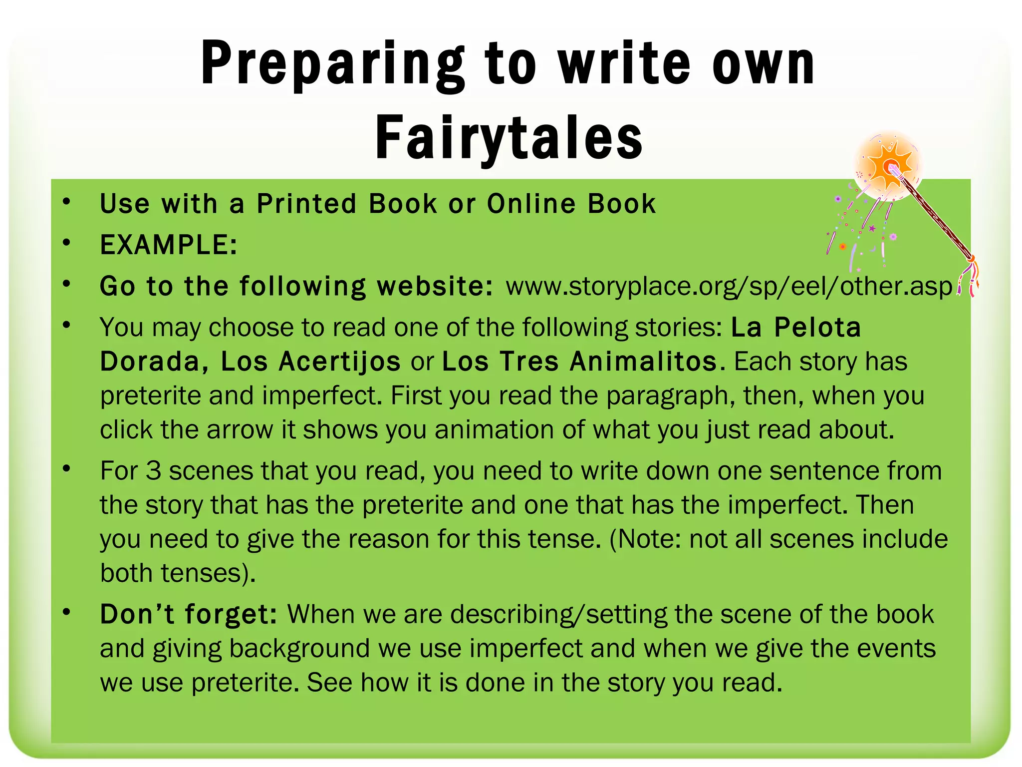 Preparing to write own
                  Fairytales
•   Use with a Printed Book or Online Book
•   EXAMPLE:
•   Go to the following website: www.storyplace.org/sp/eel/other.asp
•   You may choose to read one of the following stories: La Pelota
    Dorada, Los Acertijos or Los Tres Animalitos . Each story has
    preterite and imperfect. First you read the paragraph, then, when you
    click the arrow it shows you animation of what you just read about.
•   For 3 scenes that you read, you need to write down one sentence from
    the story that has the preterite and one that has the imperfect. Then
    you need to give the reason for this tense. (Note: not all scenes include
    both tenses).
•   Don’t forget: When we are describing/setting the scene of the book
    and giving background we use imperfect and when we give the events
    we use preterite. See how it is done in the story you read.
 