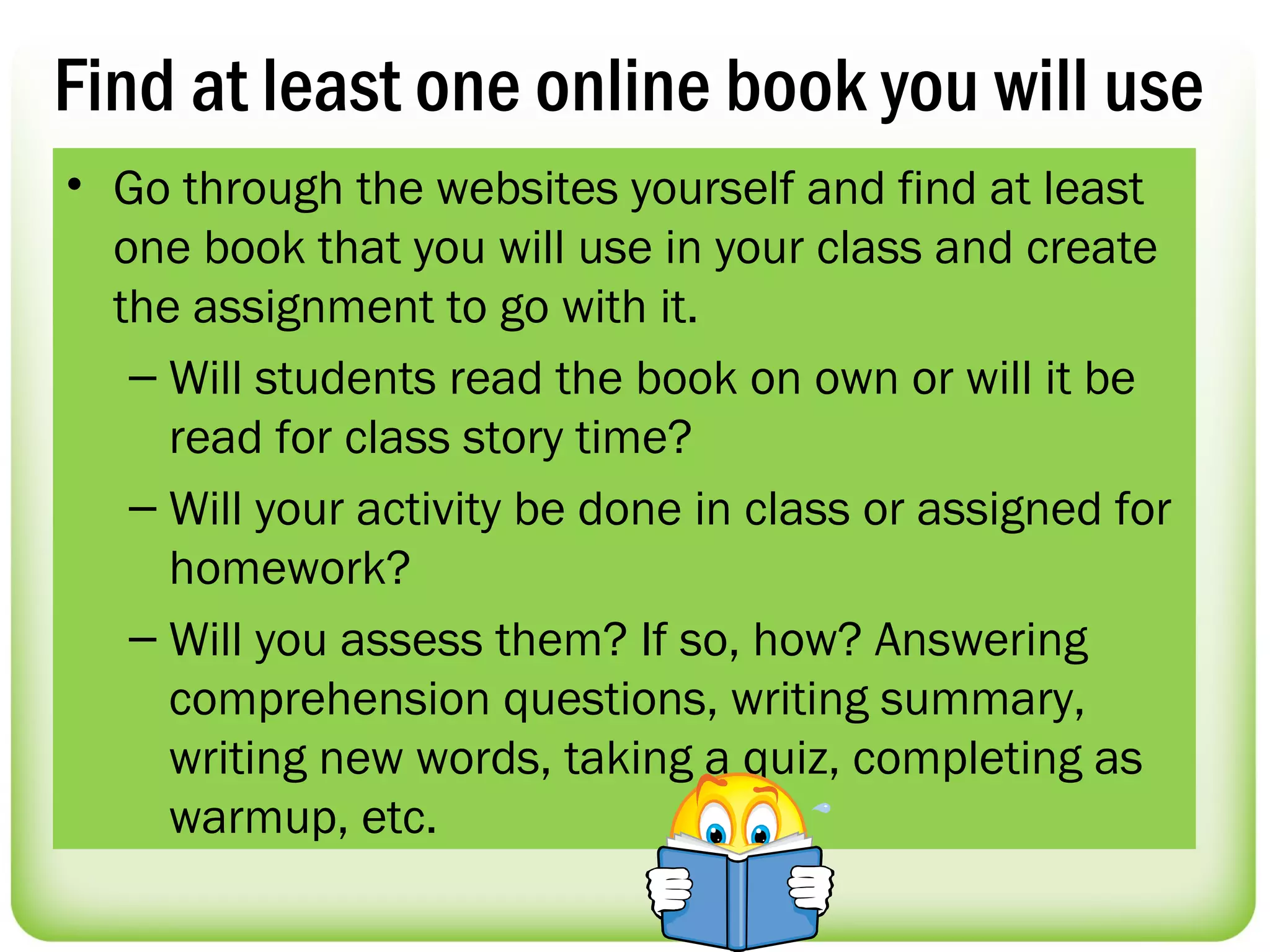 Find at least one online book you will use
• Go through the websites yourself and find at least
  one book that you will use in your class and create
  the assignment to go with it.
   – Will students read the book on own or will it be
     read for class story time?
   – Will your activity be done in class or assigned for
     homework?
   – Will you assess them? If so, how? Answering
     comprehension questions, writing summary,
     writing new words, taking a quiz, completing as
     warmup, etc.
 