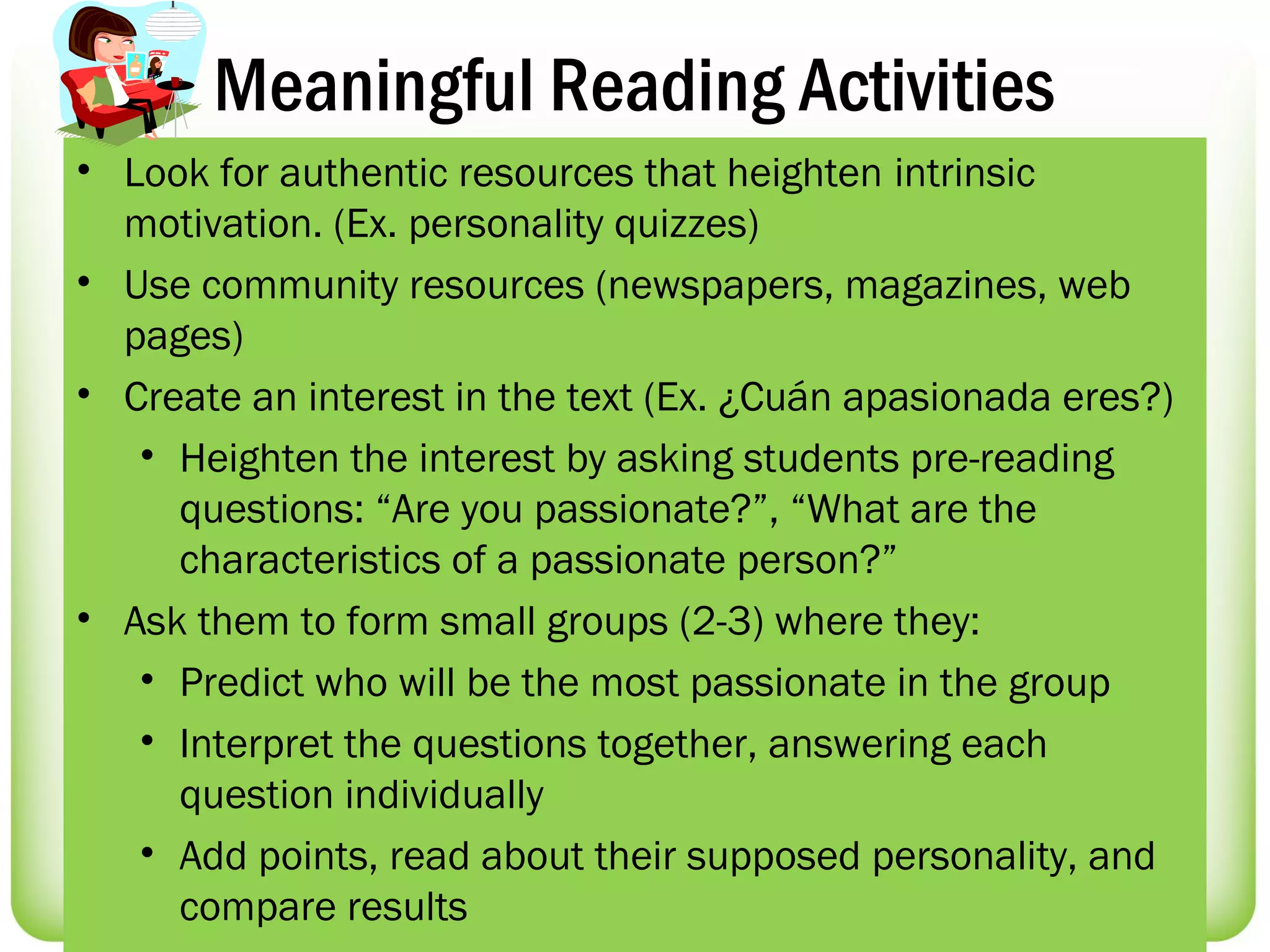 Meaningful Reading Activities
• Look for authentic resources that heighten intrinsic
  motivation. (Ex. personality quizzes)
• Use community resources (newspapers, magazines, web
  pages)
• Create an interest in the text (Ex. ¿Cuán apasionada eres?)
   • Heighten the interest by asking students pre-reading
     questions: “Are you passionate?”, “What are the
     characteristics of a passionate person?”
• Ask them to form small groups (2-3) where they:
   • Predict who will be the most passionate in the group
   • Interpret the questions together, answering each
     question individually
   • Add points, read about their supposed personality, and
     compare results
 
