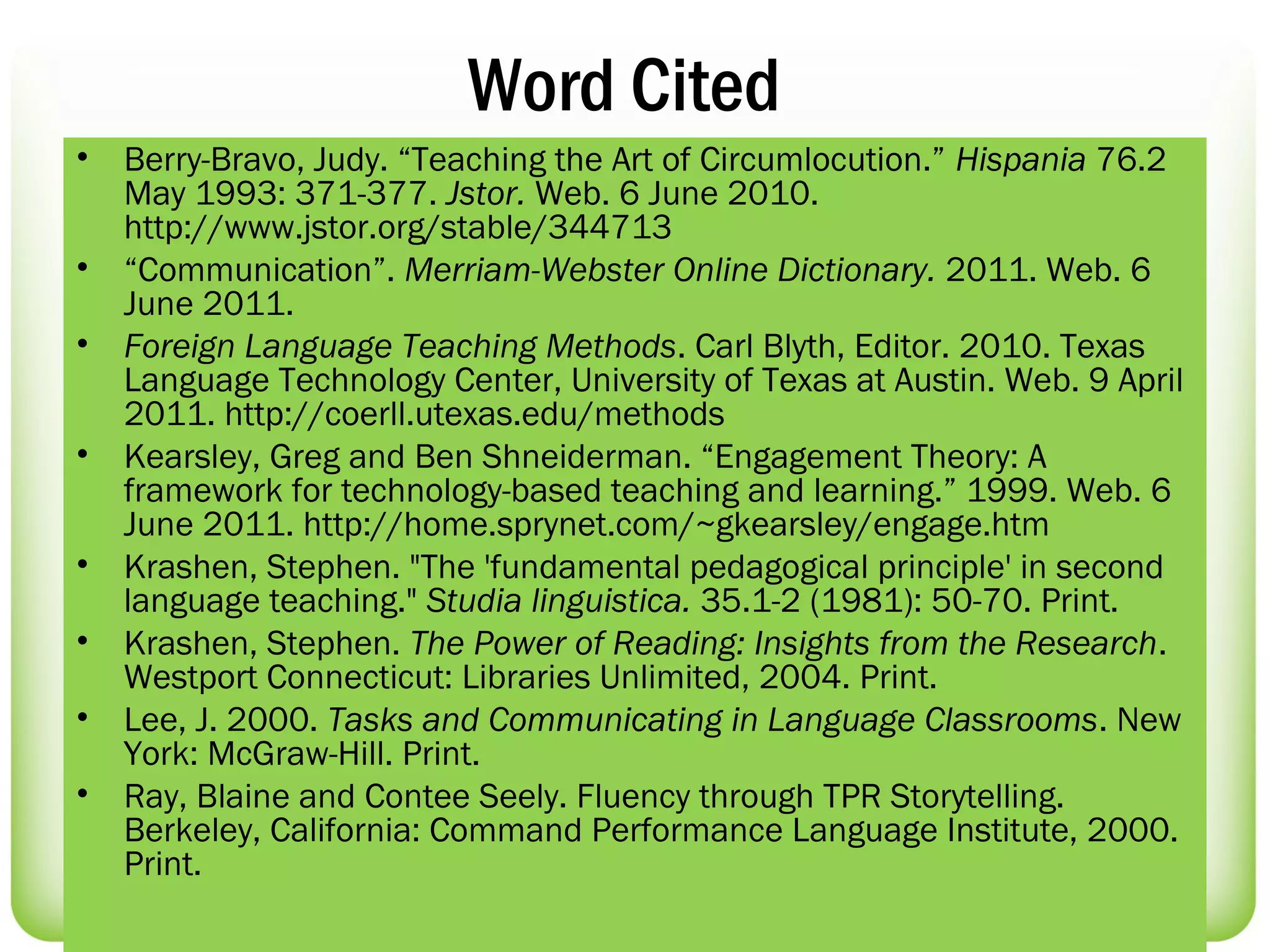 Word Cited
•   Berry-Bravo, Judy. “Teaching the Art of Circumlocution.” Hispania 76.2
    May 1993: 371-377. Jstor. Web. 6 June 2010.
    http://www.jstor.org/stable/344713
•   “Communication”. Merriam-Webster Online Dictionary. 2011. Web. 6
    June 2011.
•   Foreign Language Teaching Methods. Carl Blyth, Editor. 2010. Texas
    Language Technology Center, University of Texas at Austin. Web. 9 April
    2011. http://coerll.utexas.edu/methods
•   Kearsley, Greg and Ben Shneiderman. “Engagement Theory: A
    framework for technology-based teaching and learning.” 1999. Web. 6
    June 2011. http://home.sprynet.com/~gkearsley/engage.htm
•   Krashen, Stephen. "The 'fundamental pedagogical principle' in second
    language teaching." Studia linguistica. 35.1-2 (1981): 50-70. Print.
•   Krashen, Stephen. The Power of Reading: Insights from the Research.
    Westport Connecticut: Libraries Unlimited, 2004. Print.
•   Lee, J. 2000. Tasks and Communicating in Language Classrooms. New
    York: McGraw-Hill. Print.
•   Ray, Blaine and Contee Seely. Fluency through TPR Storytelling.
    Berkeley, California: Command Performance Language Institute, 2000.
    Print.
 