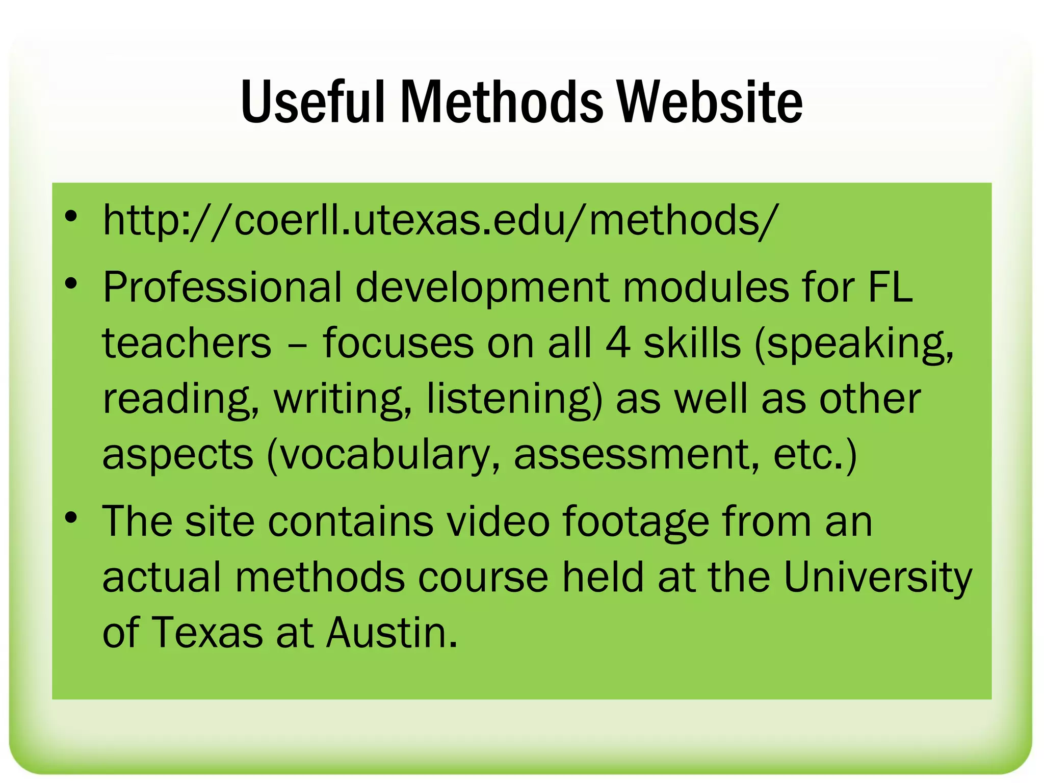 Useful Methods Website
• http://coerll.utexas.edu/methods/
• Professional development modules for FL
  teachers – focuses on all 4 skills (speaking,
  reading, writing, listening) as well as other
  aspects (vocabulary, assessment, etc.)
• The site contains video footage from an
  actual methods course held at the University
  of Texas at Austin.
 