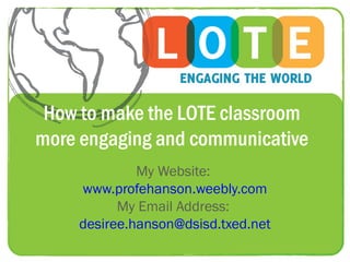 How to make the LOTE classroom
more engaging and communicative
             My Website:
    www.profehanson.weebly.com
          My Email Address:
    desiree.hanson@dsisd.txed.net
 