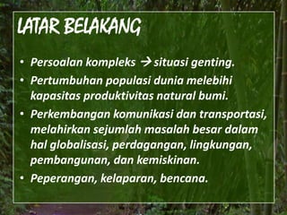 LATAR BELAKANGPersoalankompleks situasigenting.Pertumbuhanpopulasiduniamelebihikapasitasproduktivitas natural bumi. Perkembangankomunikasidantransportasi, melahirkansejumlahmasalahbesardalamhalglobalisasi, perdagangan, lingkungan, pembangunan, dankemiskinan.Peperangan, kelaparan, bencana.