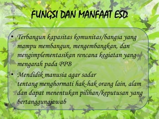 FUNGSI DAN MANFAAT ESD Terbangunkapasitaskomunitas/bangsa yang mampumembangun, mengembangkan, danmengimplementasikanrencanakegiatan yang mengarahpada PPBMendidikmanusia agar sadartentang menghormatihak-hakorang lain, alamdandapatmenentukanpilihan/keputusan yang bertanggungjawab