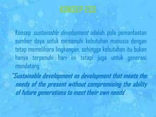 KONSEP ESDKonsepsustainable developmentadalahpolapemanfaatansumberdayauntukmemenuhikebutuhanmanusiadengantetapmemeliharalingkungan, sehinggakebutuhanitubukanhanyaterpenuhihariinitetapijugauntukgenerasimendatang”Sustainable development as development that meets the needs of the present without compromising the ability of future generations to meet their own needs”. 