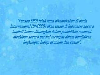 	“KonsepEfSDtelah lama dikemukakandiduniaInternasional (UNESCO) akantetapidi Indonesia secaraimplisitbelumdituangkandalampendidikannasional, meskipunsecaraparsialterdapatdalampendidikanlingkunganhidup, ekonomidansosial”. 