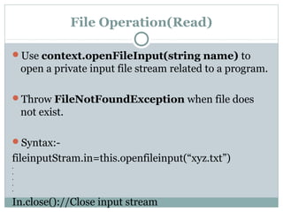 File Operation(Read)
Use context.openFileInput(string name) to
open a private input file stream related to a program.
Throw FileNotFoundException when file does
not exist.
Syntax:-
fileinputStram.in=this.openfileinput(“xyz.txt”)
.
.
.
.
.
In.close()://Close input stream
 
