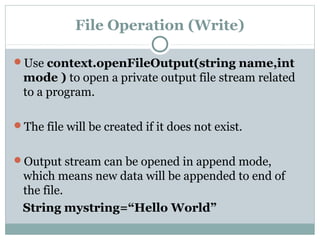 File Operation (Write)
Use context.openFileOutput(string name,int
mode ) to open a private output file stream related
to a program.
The file will be created if it does not exist.
Output stream can be opened in append mode,
which means new data will be appended to end of
the file.
String mystring=“Hello World”
 