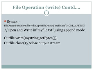 File Operation (write) Contd….
Syntax:-
FileOutputStream outfile = this.openFileOutput(“myfile.txt”,MODE_APPEND)
//Open and Write in”myfile.txt”,using append mode.
Outfile.write(mystring.getBytes());
Outfile.close();//close output stream
 